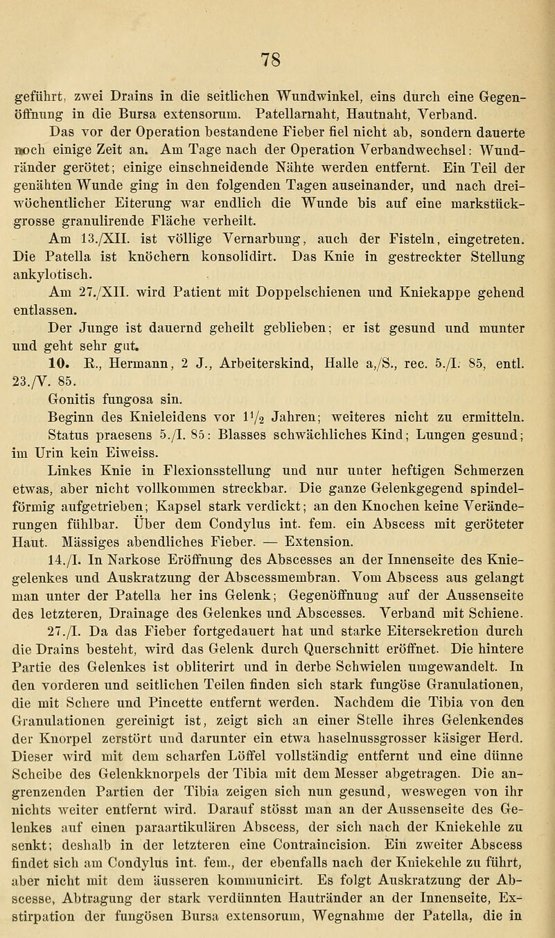 geführt, zwei Drains in die seitlichen Wundwinkel, eins durch eine Gegen- öffnung in die Bursa extensorum. Patellarnaht, Hautnaht, Verband. Das vor der Operation bestandene Fieber fiel nicht ab, sondern dauerte uoch einige Zeit an. Am Tage nach der Operation Verbandwechsel: Wund- ränder gerötet; einige einschneidende Nähte werden entfernt. Ein Teil der genähten Wunde ging in den folgenden Tagen auseinander, und nach drei- wöchentlicher Eiterung war endlich die Wunde bis auf eine markstück- grosse granulirende Fläche verheilt. Am 13./XII. ist völlige Vernarbung, auch der Fisteln, eingetreten. Die Patella ist knöchern konsolidirt. Das Knie in gestreckter Stellung ankylotisch. Am 27./XII. wird Patient mit Doppelschienen und Kniekappe gehend entlassen. Der Junge ist dauernd geheilt geblieben; er ist gesund und munter und geht sehr gut. 10. E., Hermann, 2 J., Arbeiterskind, Halle a,/S., rec. 5./I. 85, entl. 23./V. 85. Gonitis fungosa sin. Beginn des Knieleidens vor IV2 Jahren; weiteres nicht zu ermitteln. Status praesens 5./I. 85: Blasses schwächliches Kind; Lungen gesund; im Urin kein Eiweiss. Linkes Knie in Flexionsstellung und nur unter heftigen Schmerzen etwas, aber nicht vollkommen streckbar. Die ganze Gelenkgegend spindel- förmig aufgetrieben; Kapsel stark verdickt; an den Knochen keine Verände- rungen fühlbar. Über dem Condylus int. fem. ein Abscess mit geröteter Haut. Massiges abendliches Fieber. — Extension. 14./I. In Narkose Eröffnung des Abscesses an der Innenseite des Knie- gelenkes und Auskratzung der Abscessmembran. Vom Abscess aus gelangt man unter der Patella her ins Gelenk; Gegenöffnung auf der Aussenseite des letzteren, Drainage des Gelenkes und Abscesses. Verband mit Schiene. 27./I. Da das Fieber fortgedauert hat und starke Eitersekretion durch die Drains besteht, wird das Gelenk durch Querschnitt eröffnet. Die hintere Partie des Gelenkes ist obliterirt und in derbe Schwielen umgewandelt. In den vorderen und seitlichen Teilen finden sich stark fungöse Granulationen, die mit Schere und Pincette entfernt werden. Nachdem die Tibia von den Granulationen gereinigt ist, zeigt sich an einer Stelle ihres Gelenkendes der Knorpel zerstört und darunter ein etwa haselnussgrosser käsiger Herd. Dieser wird mit dem scharfen Löffel vollständig entfernt und eine dünne Scheibe des Gelenkknorpels der Tibia mit dem Messer abgetragen. Die an- grenzenden Partien der Tibia zeigen sich nun gesund, weswegen von ihr nichts weiter entfernt wird. Darauf stösst man an der Aussenseite des Ge- lenkes auf einen paraartikulären Abscess, der sich nach der Kniekehle zu senkt; deshalb in der letzteren eine Contraincision. Ein zweiter Abscess findet sich am Condylus int. fem., der ebenfalls nach der Kniekehle zu führt, aber nicht mit dem äusseren kommunicirt. Es folgt Auskratzung der Ab- scesse, Abtragung der stark verdünnten Hautränder an der Innenseite, Ex- stirpation der fungösen Bursa extensorum, Wegnahme der Patella, die in