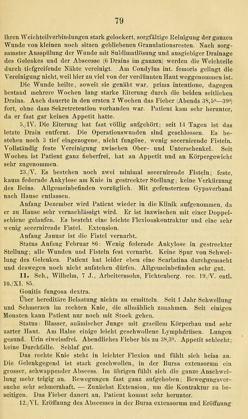 ihren Weichteilverbindungen stark gelockert, sorgfältige Reinigung der ganzen Wunde von kleinen noch sitzen gebliebenen Granulationsresten. Nach sorg- samster Ausspülung der Wunde mit Sublimatlösung und ausgiebiger Drainage des Gelenkes und der Abscesse (6 Drains im ganzen) werden die Weichteile durch tiefgreifende Nähte vereinigt. Am Condylus int. femoris gelingt die Vereinigung nicht, weil hier zu viel von der verdünnten Haut weggenommen ist. Die Wunde heilte, soweit sie genäht war, prima intentione, dagegen bestand mehrere Wochen lang starke Eiterung durch die beiden seitlichen Drains. Auch dauerte in den ersten 2 Wochen das Fieber (Abends 38,5«—390) fort, ohne dass Sekretretention vorhanden war. Patient kam sehr herunter, da er fast gar keinen Appetit hatte. 5./IV. Die Eiterung hat fast völlig aufgehört; seit 14 Tagen ist das letzte Drain entfernt. Die Operationswunden sind geschlossen. Es be- stehen noch 3 tief eingezogene, nicht fungöse, wenig secernirende Fisteln. Vollständig feste Vereinigung zwischen Ober- und Unterschenkel. Seit Wochen ist Patient ganz fieberfrei, hat an Appetit und an Körpergewicht sehr zugenommen. 23./V. Es bestehen noch zwei minimal secernirende Fisteln; feste, kaum federnde Ankylose am Knie in gestreckter Stellung; keine Verkürzung des Beins. Allgemeinbefinden vorzüglich. Mit gefenstertem Gypsverband nach Hause entlassen. Anfang Dezember wird Patient wieder in die Klinik aufgenommen, da er zu Hause sehr vernachlässigt wird. Er ist inzwischen mit einer Doppel- schiene gelaufen. Es besteht eine leichte Flexionskontraktur und eine sehr wenig secernirende Fistel. Extension. Anfang Januar ist die Fistel vernarbt. Status Anfang Februar 86: Wenig federnde Ankylose in gestreckter Stellung; alle Wunden und Fisteln fest vernarbt. Keine Spur von Schwel- lung des Gelenkes. Patient hat leider eben eine Scarlatina durchgemacht und deswegen noch nicht aufstehen dürfen. Allgemeinbefinden sehr gut. 11. Seh., Wilhelm, 7 J., Arbeiterssohn, Fichtenberg. rec. 19./V. entl. 10./XI. 85. Gonitis fungosa dextra. Über hereditäre Belastung nichts zu ermitteln. Seit 1 Jahr Schwellung und Schmerzen im rechten Knie, die allmählich zunahmen. Seit einigen Monaten kann Patient nur noch mit Stock gehen. Status: Blasser, anämischer Junge mit gracilem Körperbau und sehr zarter Haut. Am Halse einige leicht geschwollene Lymphdrüsen. Lungen gesund. Urin eiweissfrei. Abendliches Fieber bis zu 38,3°. Appetit schlecht; keine Durchfälle. Schlaf gut. Das rechte Knie steht in leichter Flexion und fühlt sich heiss an. Die Gelenkgegend ist stark geschwollen, in der Bursa extensorum ein grosser, schwappender Abscess. Im übrigen fühlt sich die ganze Anschwel- lung mehr teigig an. Bewegungen fast ganz aufgehoben; Bewegungsver- suche sehr schmerzhaft. — Zunächst Extension, um die Kontraktur zu be- seitigen. Das Fieber dauert an, Patient kommt sehr herunter. 12./VI. Eröffnung des Abscesses in der Bursa extensorum und Eröffnung