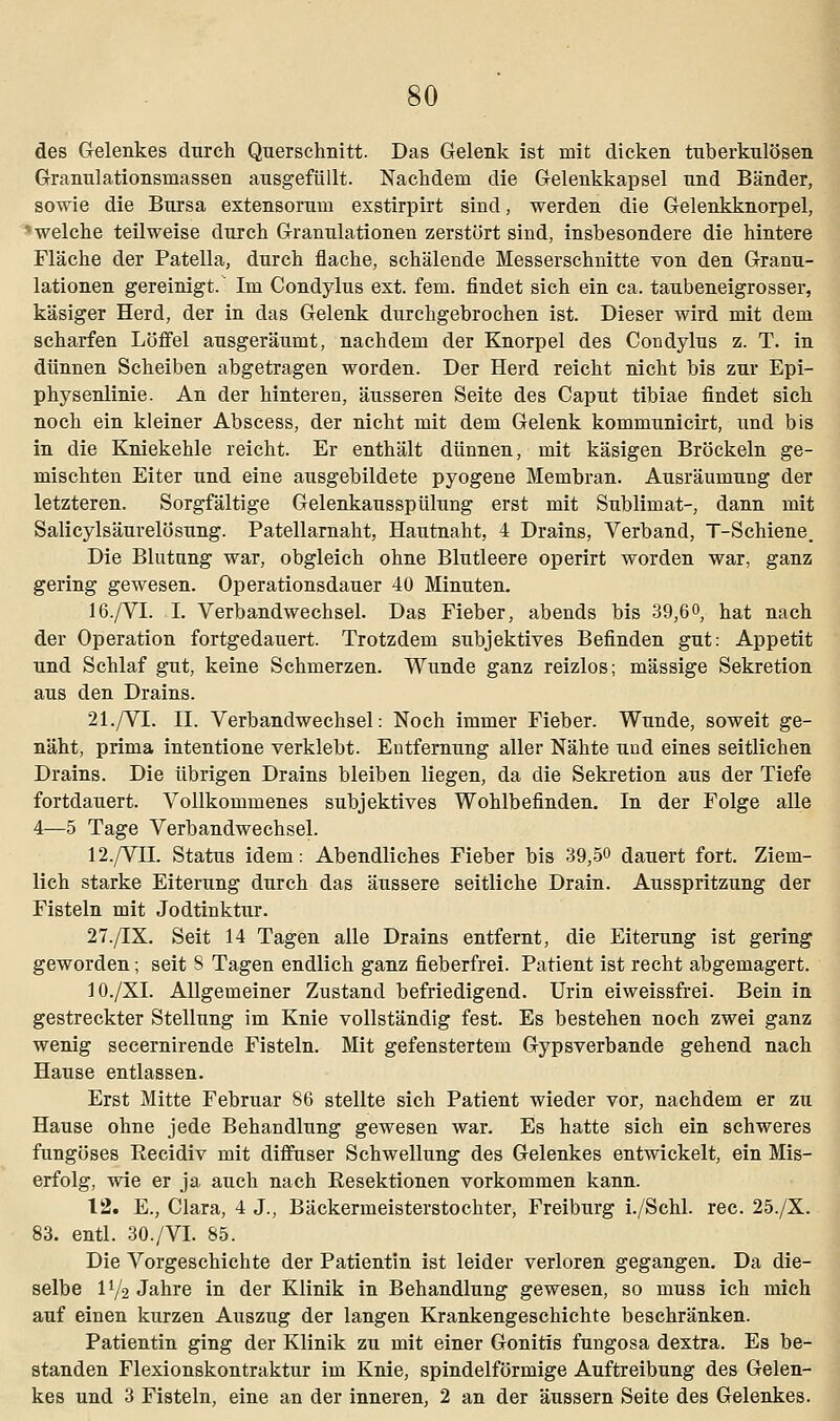 des Gelenkes durch Querschnitt. Das Gelenk ist mit dicken tuberkulösen Granulationsmassen ausgefüllt. Nachdem die Gelenkkapsel und Bänder, sowie die Bursa extensoruni exstirpirt sind, werden die Gelenkknorpel, ' welche teilweise durch Granulationen zerstört sind, insbesondere die hintere Fläche der Patella, durch flache, schälende Messerschnitte von den Granu- lationen gereinigt. Im Condylus ext. fem. findet sich ein ca. taubeneigrosser, käsiger Herd, der in das Gelenk durchgebrochen ist. Dieser wird mit dem scharfen Löffel ausgeräumt, nachdem der Knorpel des Condylus z. T. in dünnen Scheiben abgetragen worden. Der Herd reicht nicht bis zur Epi- physenlinie. An der hinteren, äusseren Seite des Caput tibiae findet sich noch ein kleiner Abscess, der nicht mit dem Gelenk kommunicirt, und bis in die Kniekehle reicht. Er enthält dünnen, mit käsigen Bröckeln ge- mischten Eiter und eine ausgebildete pyogene Membran. Ausräumung der letzteren. Sorgfältige Gelenkausspülung erst mit Sublimat-, dann mit Salicylsäurelösung. Patellarnaht, Hautnaht, 4 Drains, Verband, T-Schiene. Die Blutung war, obgleich ohne Blutleere operirt worden war, ganz gering gewesen. Operationsdauer 40 Minuten. 16./VI. I. Verbandwechsel. Das Fieber, abends bis 39,6°, hat nach der Operation fortgedauert. Trotzdem subjektives Befinden gut: Appetit und Schlaf gut, keine Schmerzen. Wunde ganz reizlos; massige Sekretion aus den Drains. 21./VI. IL Verbandwechsel: Noch immer Fieber. Wunde, soweit ge- näht, prima intentione verklebt. Entfernung aller Nähte und eines seitlichen Drains. Die übrigen Drains bleiben liegen, da die Sekretion aus der Tiefe fortdauert. Vollkommenes subjektives Wohlbefinden. In der Folge alle 4—5 Tage Verbandwechsel. 12./VII. Status idem: Abendliches Fieber bis 39,50 dauert fort. Ziem- lich starke Eiterung durch das äussere seitliche Drain. Ausspritzung der Fisteln mit Jodtinktur. 27./IX. Seit 14 Tagen alle Drains entfernt, die Eiterung ist gering geworden; seit 8 Tagen endlich ganz fieberfrei. Patient ist recht abgemagert. 10./XI. Allgemeiner Zustand befriedigend. Urin eiweissfrei. Bein in gestreckter Stellung im Knie vollständig fest. Es bestehen noch zwei ganz wenig secernirende Fisteln. Mit gefenstertem Gypsverbande gehend nach Hause entlassen. Erst Mitte Februar 86 stellte sich Patient wieder vor, nachdem er zu Hause ohne jede Behandlung gewesen war. Es hatte sich ein schweres fungöses Becidiv mit diffuser Schwellung des Gelenkes entwickelt, ein Mis- erfolg, wie er ja auch nach Resektionen vorkommen kann. 12. E., Clara, 4 J., Bäckermeisterstochter, Freiburg i./Schl. rec. 25./X. 83. entl. 30./VI. 85. Die Vorgeschichte der Patientin ist leider verloren gegangen. Da die- selbe iy2 Jahre in der Klinik in Behandlung gewesen, so muss ich mich auf einen kurzen Auszug der langen Krankengeschichte beschränken. Patientin ging der Klinik zu mit einer Gonitis fungosa dextra. Es be- standen Flexionskontraktur im Knie, spindelförmige Auftreibung des Gelen- kes und 3 Fisteln, eine an der inneren, 2 an der äussern Seite des Gelenkes.