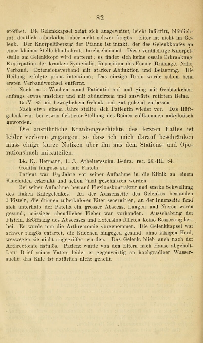 eröffnet. Die Gelenkkapsel zeigt sich ausgeweitet, leicht infiltrirt, bläulich- rot, deutlich tuberkulös, aber nicht schwer fungös. Eiter ist nicht im Ge- lenk. Der Knorpelüberzug der Pfanne ist intakt, der des Gelenkkopfes an eiuer kleinen Stelle bläulichrot, durchscheinend. Diese verdächtige Knorpel- stelle am Gelenkkopf wird entfernt; es findet sich keine ossale Erkrankung Exstirpation der kranken Synovialis, Keposition des Femur, Drainage, Naht Verband. Extensionsverband mit starker Abduktion und Belastung. Die Heilung erfolgte prima intentione; Das einzige Drain wurde schon beim ersten Verbandwechsel entfernt. Nach ca. 3 Wochen stand Patientin auf und ging mit Gehbänkchen, anfangs etwas unsicher und mit abducirtem und auswärts rotirtem Beine. 15./V. 83 mit beweglichem Gelenk und gut gehend entlassen. Nach etwa einem Jahre stellte sich Patientin wieder vor. Das Hüft- gelenk war bei etwas fiektirter Stellung des Beines vollkommen ankylotisch geworden. Die ausführliche Kraukengeschichte des letzten Falles ist leider verloren gegangen, so dass ich mich darauf beschränken muss einige kurze Notizen über ihn aus dem Stations- und Ope- rationsbuch mitzuteilen. 14. K., Hermann. 11 J., Arbeiterssohn, Bedra. rec. 26./III. 84. Gonitis fungosa sin. mit Fisteln. Patient war D/2 Jahre vor seiner Aufnahme in die Klinik an einem Knieleiden erkrankt und schon 2mal geschnitten worden. Bei seiner Aufnahme bestand Flexionskontraktur und starke Schwellung des linken Kniegelenkes. An der Aussenseite des Gelenkes bestanden 3 Fisteln, die dünnen tuberkulösen Eiter secemirten, an der Innenseite fand sich unterhalb der Patella ein grosser Abscess, Lungen und Nieren waren gesund; massiges abendliches Fieber war vorhanden. Ausschabung der Fisteln, Eröffnung des Abscesses und Extension führten keine Besserung her- bei. Es wurde nun die Arthrectomie vorgenommen. Die Gelenkkapsel war schwer fungös entartet, die Knochen hingegen gesund, ohne käsigen Herd, weswegen sie nicht angegriffen wurden. Das Gelenk, blieb auch nach der Arthrectomie fistulös. Patient wurde von den Eltern nach Hause abgeholt. Laut Brief seines Vaters leidet er gegenwärtig an hochgradiger Wasser- sucht; das Knie ist natürlich nicht geheilt.