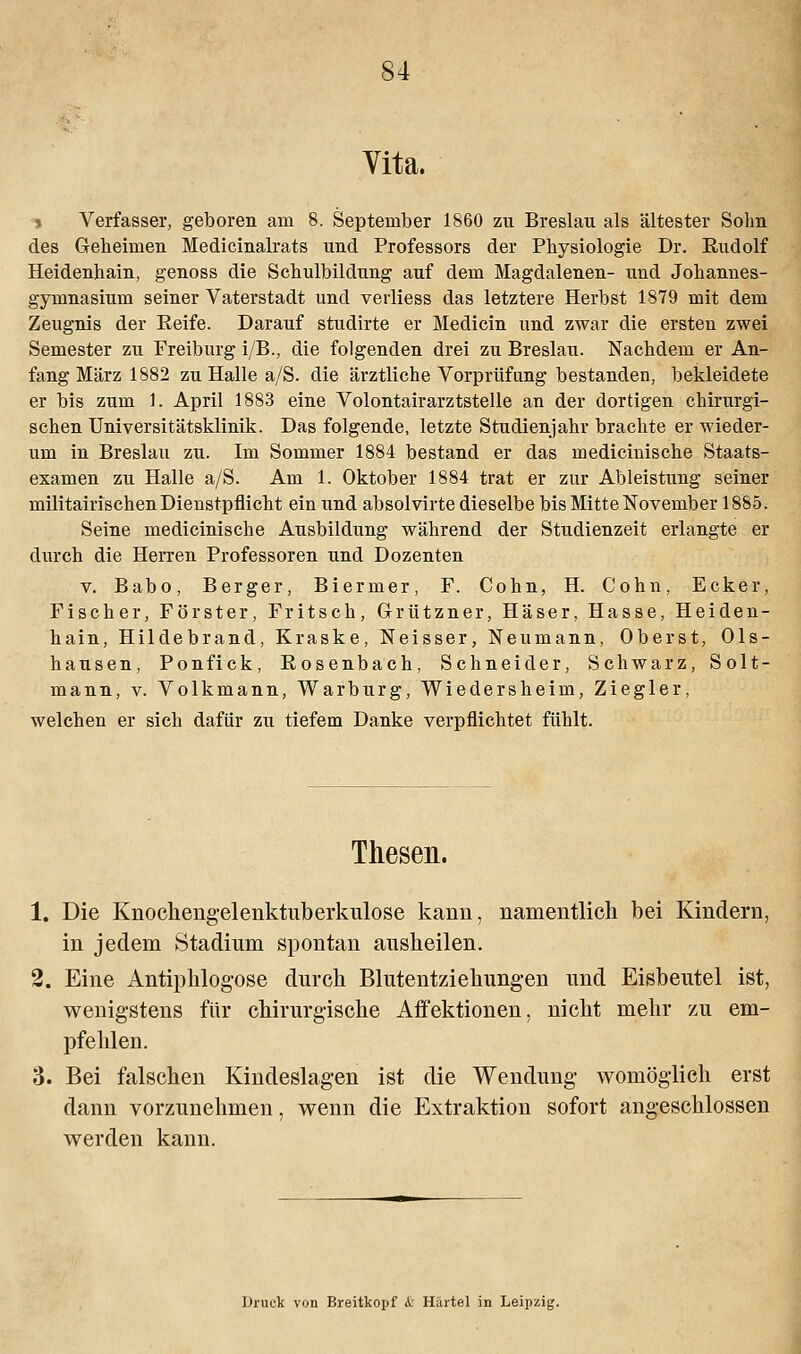 Yita. t Verfasser, geboren am 8. September 1860 zu Breslau als ältester Sohn des Geheimen Medicinalrats und Professors der Physiologie Dr. Rudolf Heidenhain, genoss die Schulbildung auf dem Magdalenen- und Johannes- gymnasium seiner Vaterstadt und verliess das letztere Herbst 1879 mit dem Zeugnis der Reife. Darauf studirte er Medicin und zwar die ersten zwei Semester zu Freiburg i/B., die folgenden drei zu Breslau. Nachdem er An- fang März 1882 zu Halle a/S. die ärztliche Vorprüfung bestanden, bekleidete er bis zum 1. April 1883 eine Volontairarztstelle an der dortigen chirurgi- schen Universitätsklinik. Das folgende, letzte Studienjahr brachte er wieder- um in Breslau zu. Im Sommer 1884 bestand er das medicinische Staats- examen zu Halle a/S. Am 1. Oktober 1884 trat er zur Ableistung seiner militairischen Dienstpflicht ein und absolvirte dieselbe bis Mitte November 1885. Seine medicinische Ausbildung während der Studienzeit erlangte er durch die Herren Professoren und Dozenten v. Babo, Berger, Biermer, F. Cohn, H. Cohn, Ecker, Fischer, Förster, Fritsch, Grützner, Häser, Hasse, Heiden- hain, Hildebrand, Kraske, Neisser, Neumann, Oberst, Ols- hausen, Ponfick, Rosenbach, Schneider, Schwarz, Solt- mann, v. Volkmann, Warburg, Wiedersheim, Ziegler, welchen er sich dafür zu tiefem Danke verpflichtet fühlt. Thesen. 1. Die Knochengelenktuberkulose kann, namentlich bei Kindern, in jedem Stadium spontan ausheilen. 2. Eine Antipklogose durch Blutentziehungen und Eisbeutel ist, wenigstens für chirurgische Affektionen, nicht mehr zu em- pfehlen. 3. Bei falschen Kindeslagen ist die Wendung womöglich erst dann vorzunehmen, wenn die Extraktion sofort angeschlossen werden kann. Druck von Breitkopf i: Härtel in Leipzig.