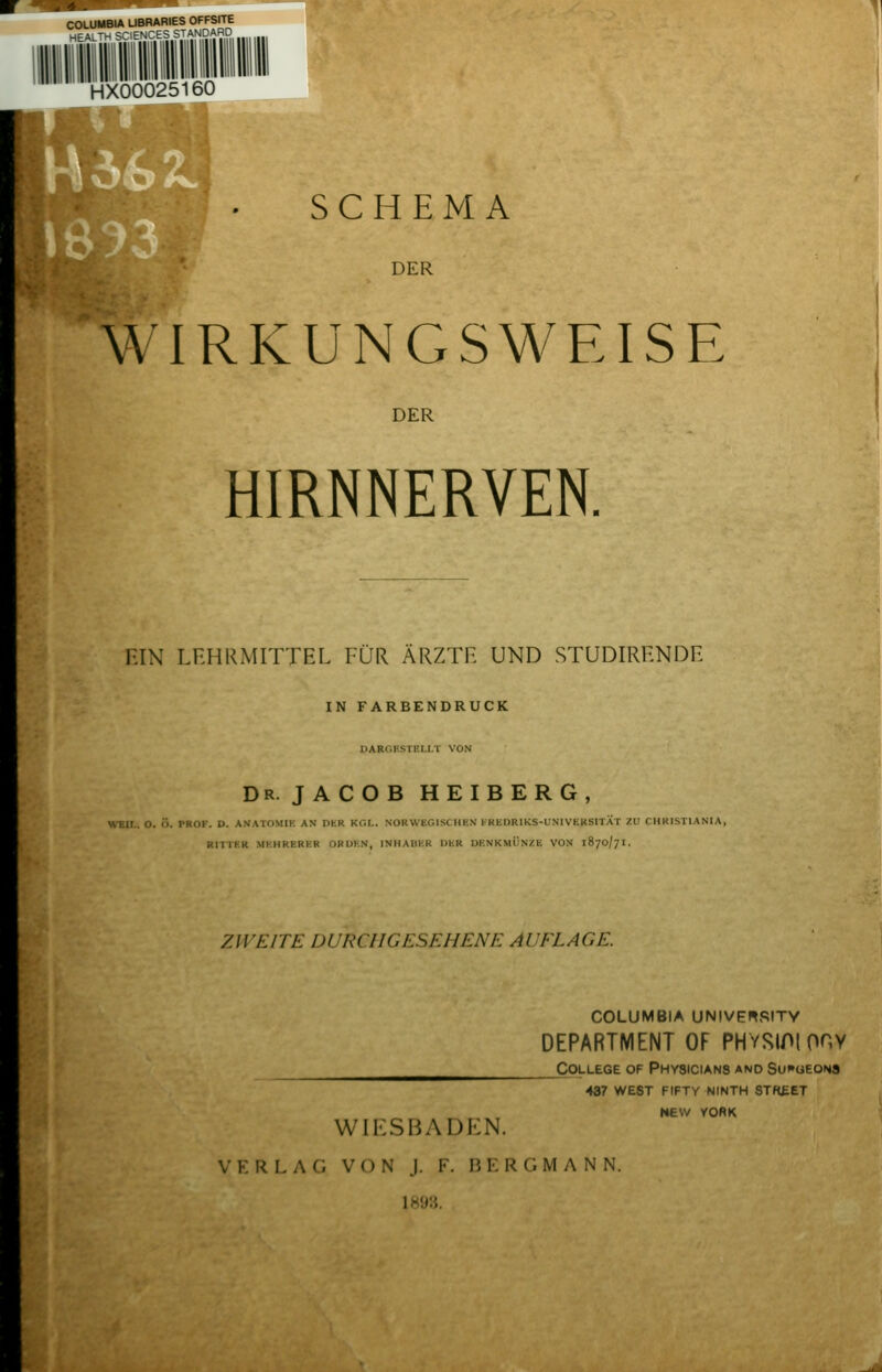 COUMBIA LIBRARIES OFFSITE -lEALTH SCIENCES STANDARD HX00025160 SCHEMA DER WIRKUNGSWEISE DER HIRNNERVEN. HIN LEHRMITTEL FÜR ÄRZTE UND STUDIRENDE IN FARBENDRUCK DARr.KSTRLI.T VON Dr. JACOB HEIBERG, WFM n. ;• v«(iK. D. AN-ATOMII-: AN DER KCl.. NORWEGISCHKN I-KliDRlKS-l^NIVEKSITÄT ZU CHRISTIANIA, KITTKK Ml'.HRERKR ORUl-.N, INHAUHR DUR DKNKMÜNZli VON 1870/7I. ZWEITE DURCHGESEHENE AI'EL ACE. WIESBADEN. VERLAG VON J. F. BERGMANN. 1893. COLUMBIA UNIVEnSITY DEPARTMENT OF PHYSIPIOHY College of Physicians and Su^'ueons 437 west fifty ninth stk£et NEW YORK