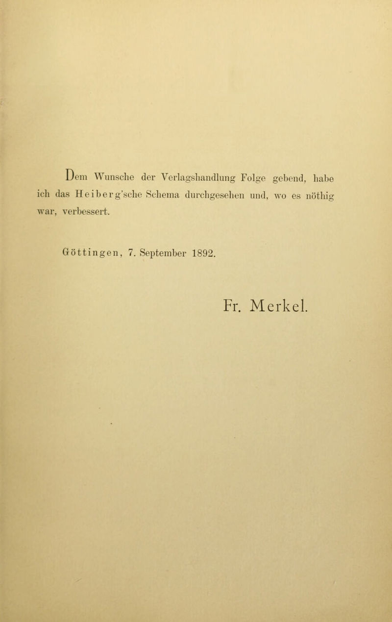 Dem Wunsche der Verlagshandlung Folge gebend, habe ich das Heiberg'sche Schema durchgesehen und, wo es nöthig war, verbessert. Göttingen, 7. September 1892. Fr. Merkel.