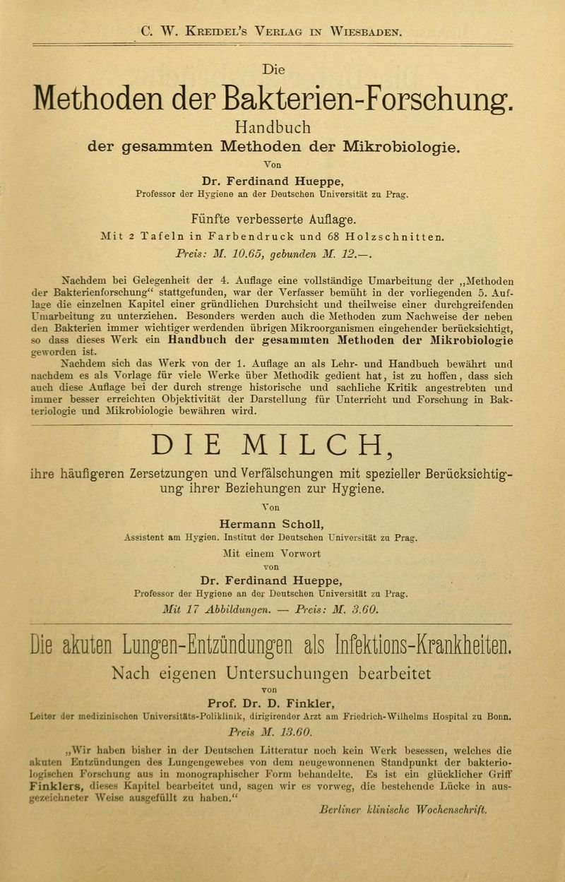C. W. Kreidel's Verlag in Wiesbaden, Die Methoden der Bakterien-Forschung. Handbuch der gesammten Methoden der Mikrobiologie. Von Dr. Ferdinand Hueppe, Professor der Hygiene an der Deutschen Universität zn Prag. Fünfte verbesserte Auflage. Mit 2 Tafeln in Farbendruck und 68 Holzschnitten. Preis: M. 10.65, gebunden M. 12.—. Nachdem bei Gelegenheit der 4. Auflage eine vollständige Umarbeitung der „Methoden der Bakterienforschung stattgefimden, war der Verfasser bemüht in der vorliegenden 5. Auf- lage die einzelnen Kapitel einer gründlichen Durchsieht und theilweise einer durchgreifenden Umarbeitung zu unterziehen. Besonders werden auch die Methoden zum Nachweise der neben den Bakterien immer wichtiger werdenden übrigen Mikroorganismen eingehender berücksichtigt, so dass dieses Werk ein Handbuch der gesammten Methoden der Mikrobiologie geworden ist. Nachdem sich das Werk von der 1. Auflage an als Lehr- und Handbuch bewährt und nachdem es als Vorlage für viele Werke über Methodik gedient hat, ist zu hoffen, dass sich auch diese Auflage bei der durch strenge historische und sachliche Kritik angestrebten und immer besser erreichten Objektivität der Darstellung für Unterricht und Forschung in Bak- teriologie und Mikrobiologie bewähren wird. DIE MILCH, ihre häufig-eren Zersetzungen und Verfälschungen mit spezieller Berücksichtig- ung ihrer Beziehungen zur Hygiene. Von Hermann Scholl, Assistent am Hygien. Institut der Deutschen Universität zu Prag. Mit einem Vorwort von Dr. Ferdinand Hueppe, Professor der Hygiene an der Deutschen Universität zu Prag. Mit 17 Abbildungen. — Preis: M. 3.60. Die akuten Lungen-Entzündungen als Infektions-Krankheiten. Nach eigenen Untersuchungen bearbeitet von Prof. Dr. D. Finkler, Leiter der medizinischen Univorsitäts-Poliklinik, dirigirondor Arzt am Friedrich-Wilhelms Hospital zu Bonn. Preis M. 13.60. „Wir haben bisher in der Deutschen Litteratur noch kein Werk besessen, welches die akuten Entzündungen des Lungengewebes von dem neugewonnenen Standpunkt der bakterio- logischen Forschung aus in monographischer Form behandelte. Es ist ein glücklicher Griff Finklers, dieses Kajütel bearbeitet und, sagen wir es vorweg, die bestehende Lücke in aus- gezeichneter Weise ausgefüllt zu haben, Berliner klinische Wochenschrift.