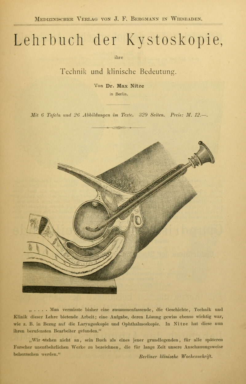 Lehrbuch der Kystoskopie, ihre Technik und klinische Bedeutung. Von Dr. Max Nitze in Berlin. Mit G Tafein und 20 Abbildungen im Texte. 329 Seiten. Preis: M. 12.—. „ . . . . Mao vennisste bisher eine zusammenfassende, die Geschichte, Technik und Klinik dieser I>ehre bietende Arbeit; eine Aufgabe, deren Lösung gemss ebenso wichtig war, wie z. B. in Bezug auf die Laryngoskopie und Ophthalmoskopie. In Nitze hat diese nun ihren lierufensten Bearbeiter gefunden. ,,Wir -stehen nicht an, sein Buch als eines jener grundlegenden, für alle späteren Forscher unentbehrlichen Werke zu bezeichnen, die für lange Zeit unsere Anschauungsweise beherrschen werden. Berliner klinische Wochensehriß.