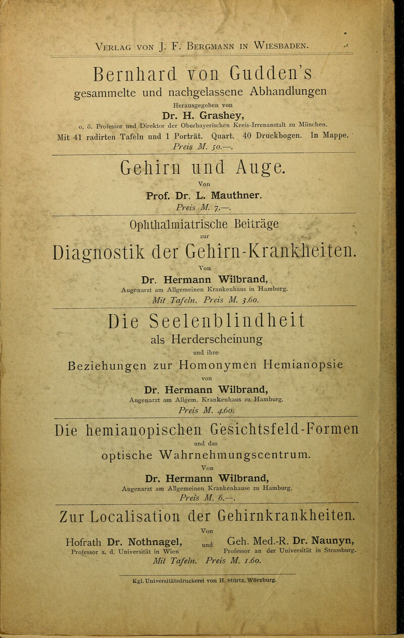 Bernhard von Gudden's gesammelte und nachgelassene Abhandlungen Herausgegeben von Dr. H. Grashey, o. ö. Professor und Direktor der Oberbayerischen Kreis-Irrenanstalt zu München. Mit 41 radirten Tafeln und 1 Porträt. Quart. 40 Druckbogen. In Mappe. Preis M. jo.—. Gehirn und Auge. Von Prof. Dr. L. Mauthner. Preis M. 7.—. Oplitlialmiatrisclie Beiträge zur , ::_ , Diagnostik der Gehirn-Krankheiten, Von Dr. Hermann Wilbrand, Augenarzt am Allgemeinen Krankenhaus in Hamburg. Mit Tafeln. Preis M. 3.60. Die Seelenblindheit als Herderscheinung und ihre Beziehungen zur Homonymen Hemianopsie von Dr. Hermann Wilbrand, Augenarzt am Allgem. Krankenhaus zu Hamburg. Preis M. 4.60. Die hemianopischen Gesichtsfeld-Formen und das optische Wahrnehmungscentrum. Von Dr. Hermann Wilbrand, Augenarzt am Allgemeinen Krankenhause zu Hamburg. Preis M. 6.—. Zur Localisation der Gehirnkrankheiten. Von Hofrath Dr. Nothnagel, „„^ Geh. Med.-R. Dr. Naunyn, Professor a. d. Universität in Wien Professor an der Universität in Strassburg. Mit Tafeln. Preis M. 1.60. Kgl. Universitätsdruckerei von H. Stürtz. WUrzburg.