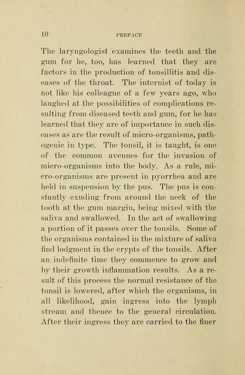 The laryngologist examines the teeth and the gum for he, too, has learned that they are factors in the production of tonsillitis and dis- eases of the throat. The internist of today is not like his colleagnie of a few years ago, who laughed at the possibilities of complications re- sulting from diseased teeth and gum, for he has learned that they are of importance in such dis- eases as are the result of micro-organisms, path- ogenic in type. The tonsil, it is taught, is one of the common avenues for the invasion of micro-organisms into the body. As a rule, mi- cro-organisms are present in pyorrhea and are held in suspension by the pus. The pus is con- stantly exuding from around the neck of the tooth at the gum margin, being mixed with the saliva and swallowed. In the act of swallowing a portion of it passes over the tonsils. Some of the organisms contained in the mixture of saliva find lodgment in the crypts of the tonsils. After an indefinite time they commence to grow and by their growth inflammation results. As a re- sult of this process the normal resistance of the tonsil is lowered, after which the organisms, in all likelihood, gain ingress into the lymph stream and thence to the general circulation. After their ingress they are carried to the finer