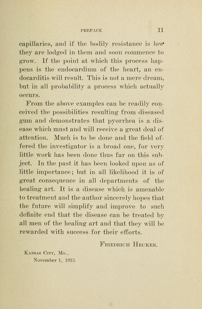 capillaries, and if the bodily resistance is lo\v» tliey are lodged in them and soon commence to grow. If the point at which this process hap- pens is the endocardium of the heart, an en- docarditis will result. This is not a mere dream, but in all probability a process which actually occurs. From the above examples can be readily con- ceived the possibilities resulting from diseased gum and demonstrates that pyorrhea is a dis- ease which must and will receive a great deal of attention. Much is to be done and the field of- fered the investigator is a broad one, for very little work has been done thus far on this sub- ject. In the past it has been looked upon as of little importance; but in all likelihood it is of great consequence in all departments of the healing art. It is a disease which is amenable to treatment and the author sincerely hopes that the future will simplify and improve to such definite end that the disease can be treated by all men of the healing art and that they will be rewarded with success for their efforts. Friedrich Hecker. Kansas City, Mo., November 1, 1913.