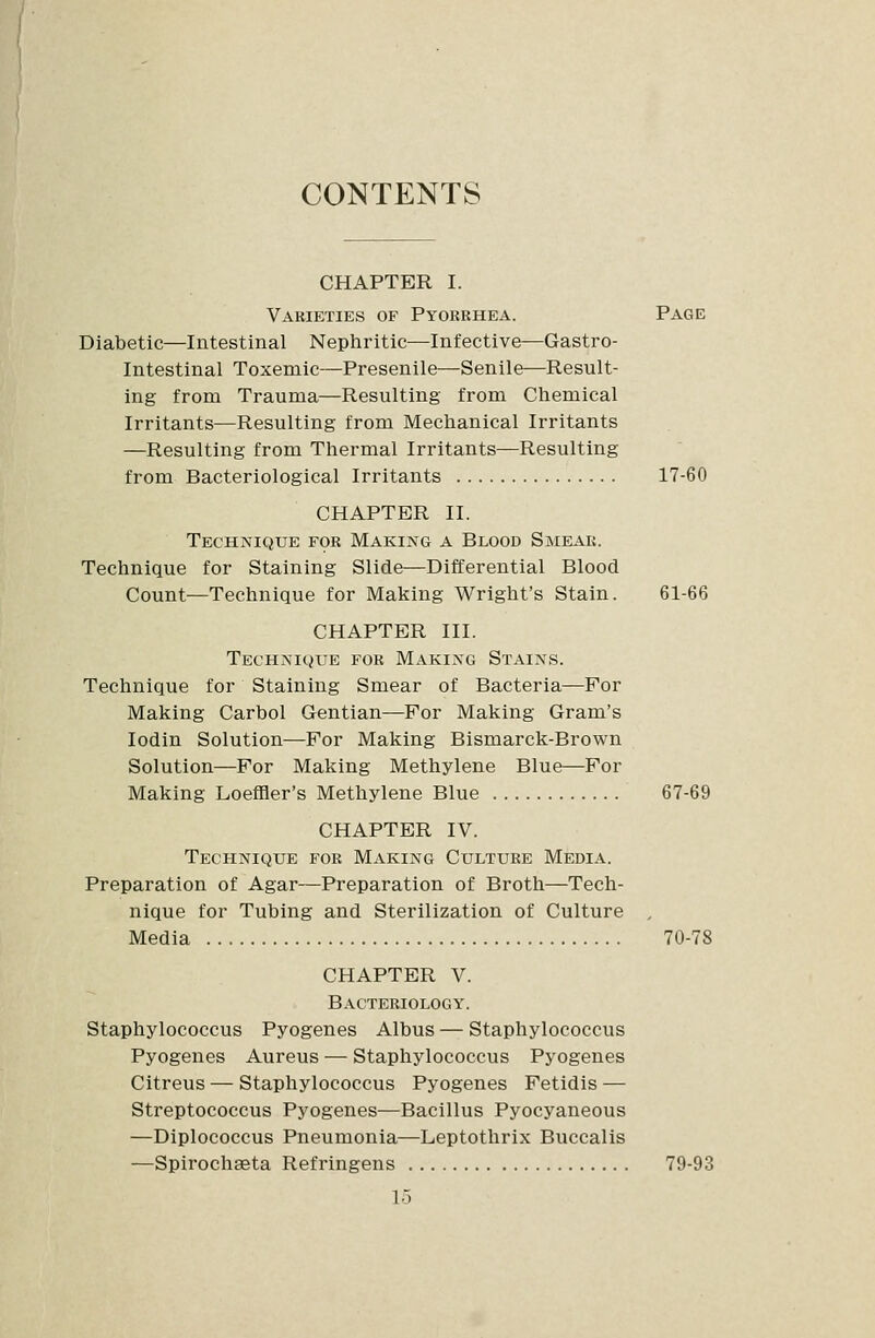 CONTENTS CHAPTER I. Varieties of Pyorrhea. Page Diabetic—Intestinal Nephritic—Infective—Gastro- intestinal Toxemic—Presenile—Senile—Result- ing from Trauma—Resulting from Chemical Irritants—Resulting from Mechanical Irritants —Resulting from Thermal Irritants—Resulting from Bacteriological Irritants 17-60 CHAPTER II. Technique for Making a Blood Smeak. Technique for Staining Slide—Differential Blood Count—Technique for Making Wright's Stain. 61-66 CHAPTER III. Technique for Making Stains. Technique for Staining Smear of Bacteria—For Making Carbol Gentian—For Making Gram's lodin Solution—For Making Bismarck-Brown Solution—For Making Methylene Blue—For Making Loeffler's Methylene Blue 67-69 CHAPTER IV. Technique for Making Culture Media. Preparation of Agar—Preparation of Broth—Tech- nique for Tubing and Sterilization of Culture , Media 70-78 CHAPTER V. Bacteriology. Staphylococcus Pyogenes Albus — Staphylococcus Pyogenes Aureus — Staphylococcus Pyogenes Citreus — Staphylococcus Pyogenes Fetidis — Streptococcus Pyogenes—Bacillus Pyocyaneous —Diplococcus Pneumonia—Leptothrix Buccalis —Spirochseta Refringens 79-93 1-5