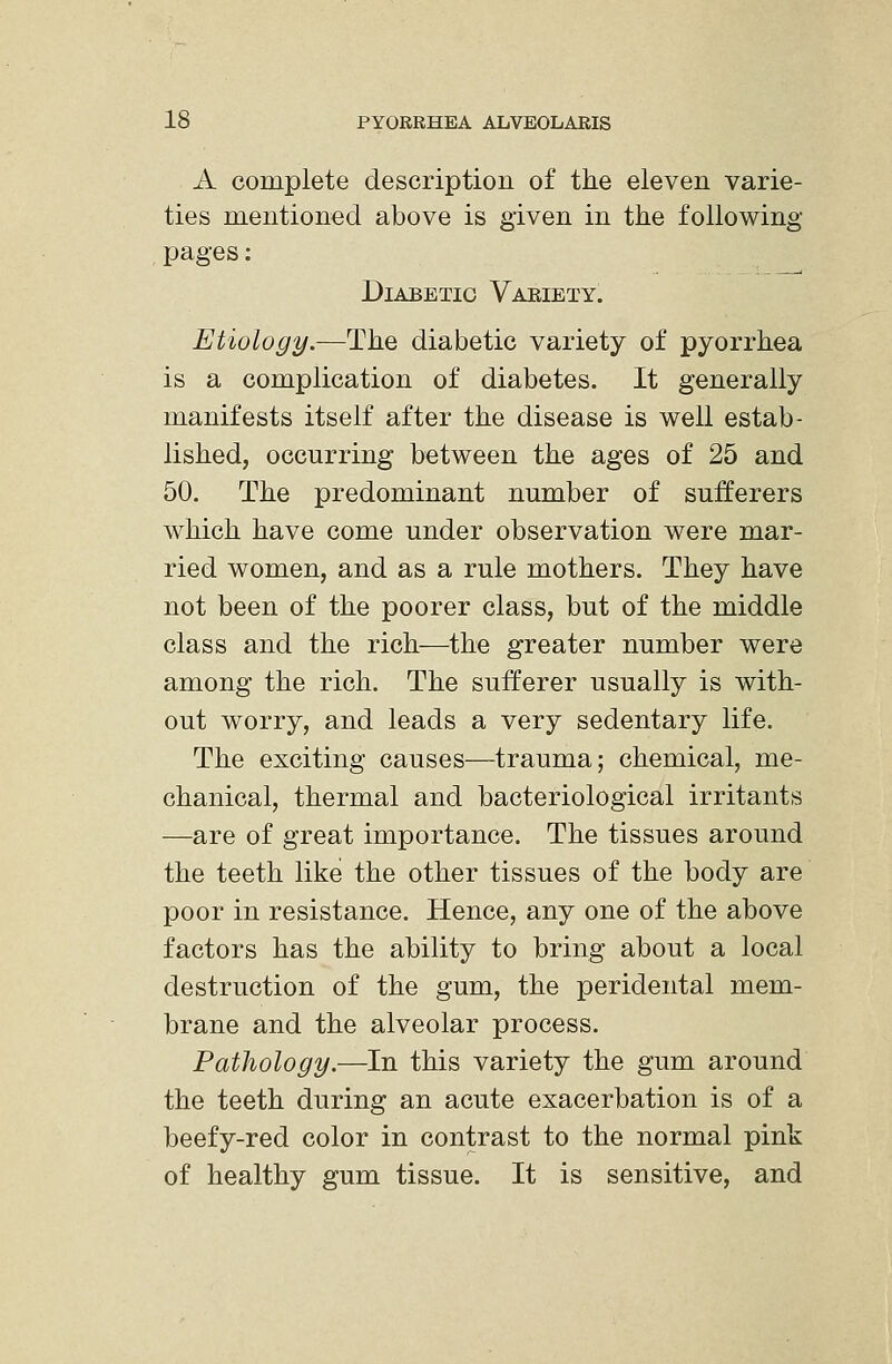 A complete description of the eleven varie- ties mentioned above is given in the following- pages : Diabetic Vaeiety. Etiology.—The diabetic variety of pyorrhea is a complication of diabetes. It generally manifests itself after the disease is well estab- lished, occurring between the ages of 25 and 50. The predominant number of sufferers which have come under observation were mar- ried women, and as a rule mothers. They have not been of the poorer class, but of the middle class and the rich—the greater number were among the rich. The sufferer usually is with- out worry, and leads a very sedentary life. The exciting causes—trauma; chemical, me- chanical, thermal and bacteriological irritants —are of great importance. The tissues around the teeth like the other tissues of the body are poor in resistance. Hence, any one of the above factors has the ability to bring about a local destruction of the gum, the peridental mem- brane and the alveolar process. Pathology.—In this variety the gum around the teeth during an acute exacerbation is of a beefy-red color in contrast to the normal pink of healthy gum tissue. It is sensitive, and