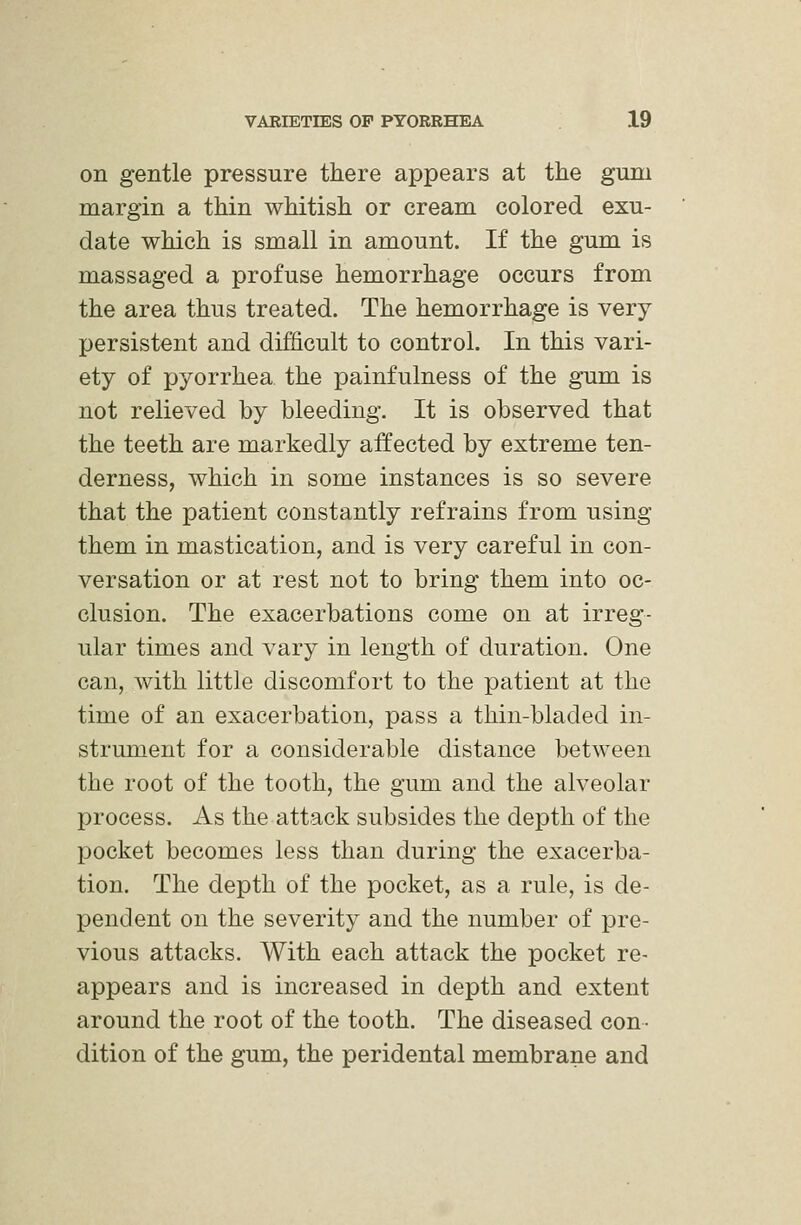 on gentle pressure there appears at the gum margin a thin whitish or cream colored exu- date which is small in amount. If the gum is massaged a profuse hemorrhage occurs from the area thus treated. The hemorrhage is very persistent and difficult to control. In this vari- ety of pyorrhea the painfulness of the gum is not relieved by bleeding. It is observed that the teeth are markedly affected by extreme ten- derness, which in some instances is so severe that the patient constantly refrains from using them in mastication, and is very careful in con- versation or at rest not to bring them into oc- clusion. The exacerbations come on at irreg- ular times and vary in length of duration. One can, with little discomfort to the patient at the time of an exacerbation, pass a thin-bladed in- strument for a considerable distance between the root of the tooth, the gum and the alveolar process. As the attack subsides the depth of the pocket becomes less than during the exacerba- tion. The depth of the pocket, as a rule, is de- pendent on the severity and the number of pre- vious attacks. With each attack the pocket re- appears and is increased in depth and extent around the root of the tooth. The diseased con- dition of the gum, the peridental membrane and