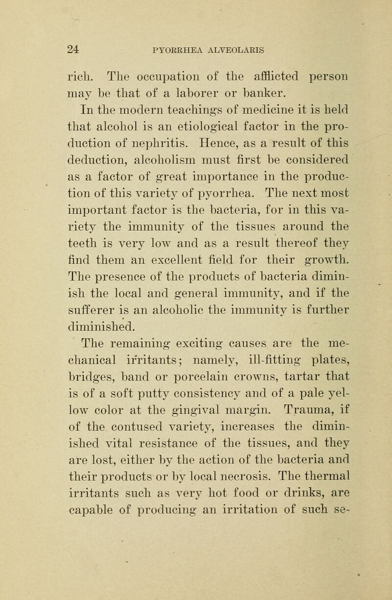rich. The occupation of the afflicted person may be that of a laborer or banker. In the modern teachings of medicine it is held that alcohol is an etiological factor in the pro- duction of nephritis. Hence, as a result of this deduction, alcoholism must first be considered as a factor of great importance in the produc- tion of this variety of pyorrhea. The next most important factor is the bacteria, for in this va- riety the immunity of the tissues around the teeth is very low and as a result thereof the}^ find them an excellent field for their growth. The presence of the products of bacteria dimin- ish the local and general immunity, and if the sufferer is an alcoholic the immunity is further diminished. The remaining exciting causes are the me- chanical irritants; namely, ill-fitting plates, bridges, band or porcelain crowns, tartar that is of a soft putty consistency and of a pale yel- low color at the gingival margin. Trauma, if of the contused variety, increases the dimin- ished vital resistance of the tissues, and they are lost, either by the action of the bacteria and their products or by local necrosis. The thermal irritants such as very hot food or drinks, are capable of producing an irritation of such se-
