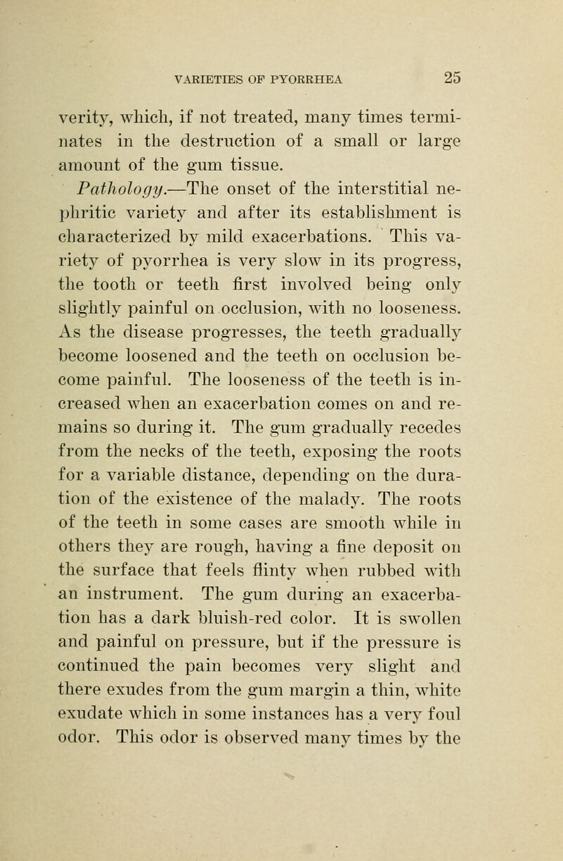 verity, which, if not treated, many times termi- nates in the destruction of a small or large amount of the gum tissue. Pathology.—The onset of the interstitial ne- phritic variety and after its establishment is characterized by mild exacerbations. This va- riety of pyorrhea is very slow in its progress, the tooth or teeth first involved being only slightly painful on occlusion, with no looseness. As the disease progresses, the teeth gradually become loosened and the teeth on occlusion be- come painful. The looseness of the teeth is in- creased when an exacerbation comes on and re- mains so during it. The gum gradually recedes from the necks of the teeth, exposing the roots for a variable distance, depending on the dura- tion of the existence of the malady. The roots of the teeth in some cases are smooth while in others they are rough, having a fine deposit on the surface that feels flinty when rubbed with an instrument. The gum during an exacerba- tion has a dark bluish-red color. It is swollen and painful on pressure, but if the pressure is continued the pain becomes very slight and there exudes from the gum margin a thin, white exudate which in some instances has a very foul odor. This odor is observed many times by the