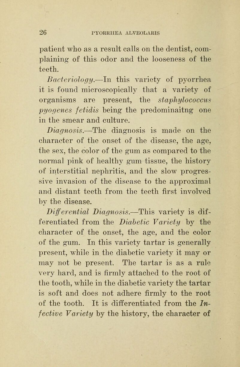 patient who as a result calls on the dentist, com- plaining of this odor and the looseness of the teeth. Bacteriology.—In this variety of pyorrhea it is found microscopically that a variety of organisms are present, the staphylococcus pyogenes fetidis being the predominaitng one in the smear and culture. Diagnosis.—The diagnosis is made on the character of the onset of the disease, the age, the sex, the color of the gum as compared to the normal pink of healthy gum tissue, the history of interstitial nephritis, and the slow progres- sive invasion of the disease to the approximal and distant teeth from the teeth first involved by the disease. Differential Diagnosis.—This variety is dif- ferentiated from the Diabetic Variety by the character of the onset, the age, and the color of the gum. In this variety tartar is generally present, while in the diabetic variety it may or may not be present. The tartar is as a rule very hard, and is firmly attached to the root of the tooth, while in the diabetic variety the tartar is soft and does not adhere firmly to the root of the tooth. It is differentiated from the In- fective Variety by the history, the character of