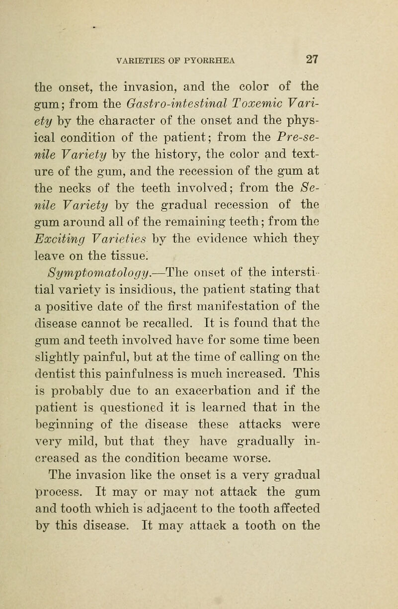 the onset, the invasion, and the color of the gum; from the Gastro-intestinal Toxemic Vari- ety by the character of the onset and the phys- ical condition of the patient; from the Prese- nile Variety by the history, the color and text- ure of the gum, and the recession of the gum at the necks of the teeth involved; from the Se- nile Variety by the gradual recession of the gum around all of the remaining teeth; from the Exciting Varieties by the evidence which they leave on the tissue! Symptomatology.—The onset of the intersti- tial variety is insidious, the patient stating that a positive date of the first manifestation of the disease cannot be recalled. It is found that the gum and teeth involved have for some time been slightly painful, but at the time of calling on the dentist this painfulness is much increased. This is probably due to an exacerbation and if the patient is questioned it is learned that in the beginning of the disease these attacks were very mild, but that they have gradually in- creased as the condition became worse. The invasion like the onset is a very gradual process. It may or may not attack the gum and tooth which is adjacent to the tooth affected by this disease. It may attack a tooth on the