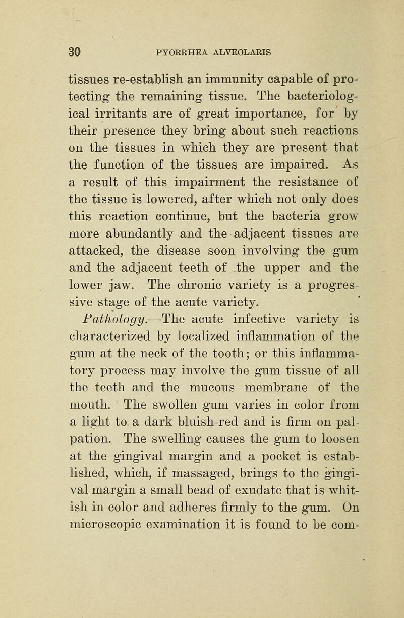 tissues re-establish an immunity capable of pro- tecting the remaining tissue. The bacteriolog- ical irritants are of great importance, for by their presence they bring about such reactions on the tissues in which they are present that the function of the tissues are impaired. As a result of this impairment the resistance of the tissue is lowered, after which not only does this reaction continue, but the bacteria grow more abundantly and the adjacent tissues are attacked, the disease soon involving the gum and the adjacent teeth of the upper and the lower jaw. The chronic variety is a progres- sive stage of the acute variety. Pathology.—The acute infective variety is characterized by localized inflammation of the gum at the neck of the tooth; or this inflamma- tory process may involve the gum tissue of all the teeth and the mucous membrane of the mouth. The swollen gum varies in color from a light to a dark bluish-red and is firm on pal- pation. The swelling causes the gum to loosen at the gingival margin and a pocket is estab- lished, which, if massaged, brings to the gingi- val margin a small bead of exudate that is whit- ish in color and adheres firmly to the gum. On microscopic examination it is found to be com-