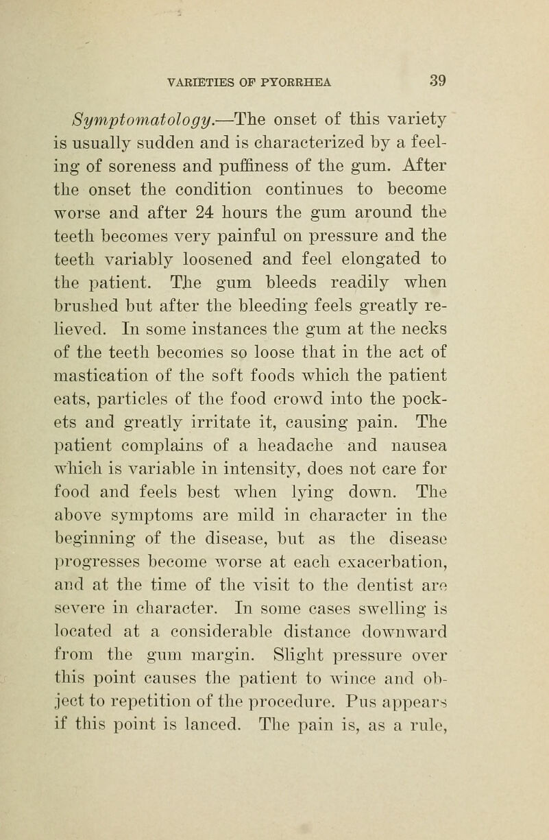 Symptomatology.—The onset of this variety is usually sudden and is characterized by a feel- ing of soreness and pufifiness of the gum. After the onset the condition continues to become worse and after 24 hours the gum around the teeth becomes very painful on pressure and the teeth variably loosened and feel elongated to the patient. The gum bleeds readily when brushed but after the bleeding feels greatly re- lieved. In some instances the gum at the necks of the teeth becomes so loose that in the act of mastication of the soft foods which the patient eats, particles of the food crowd into the pock- ets and greatly irritate it, causing pain. The patient complains of a headache and nausea which is variable in intensity, does not care for food and feels best when lying down. The above symptoms are mild in character in the beginning of the disease, but as the disease progresses become worse at each exacerbation, and at the time of the visit to the dentist are severe in character. In some cases swelling is located at a considerable distance downward from the gum margin. Slight pressure over this point causes the patient to wince and ob- ject to repetition of the procedure. Pus appears if this point is lanced. The pain is, as a rule,