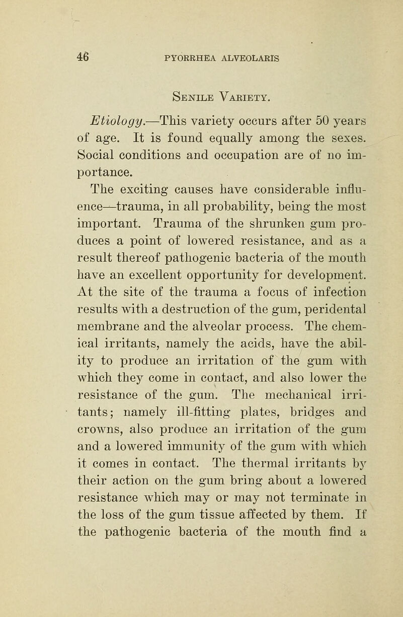 Senile Vakiety. Etiology.—This variety occurs after 50 years of age. It is found equally among the sexes. Social conditions and occupation are of no im- portance. The exciting causes have considerable influ- ence—trauma, in all probability, being the most important. Trauma of the shrunken gum pro- duces a point of lowered resistance, and as a result thereof pathogenic bacteria of the mouth have an excellent opportunity for development. At the site of the trauma a focus of infection results with a destruction of the gum, peridental membrane and the alveolar process. The chem- ical irritants, namely the acids, have the abil- ity to produce an irritation of the gum with which they come in contact, and also lower the resistance of the gum. The mechanical irri- tants; namely ill-fitting plates, bridges and crowns, also produce an irritation of the gum and a lowered immunity of the gum with which it comes in contact. The thermal irritants b}' their action on the gum bring about a lowered resistance which may or may not terminate in the loss of the gum tissue affected by them. If the pathogenic bacteria of the mouth find a