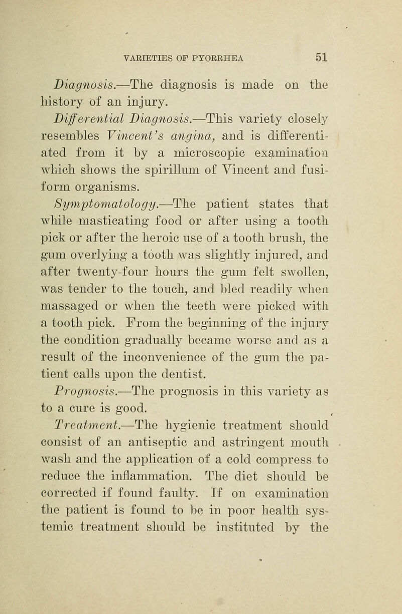 Diagnosis.—The diagnosis is made on the history of an injury. Differential Diagnosis.—This variety closely resembles Vincent's angina, and Is differenti- ated from it by a microscopic examination which shows the spirillum of Vincent and fusi- form organisms. Symptomatology.—The patient states that while masticating food or after using a tooth pick or after the heroic use of a tooth brush, the gum overlying a tooth was slightly injured, and after twenty-four hours the gum felt swollen, was tender to the touch, and bled readily when massaged or when the teeth were picked with a tooth pick. From the beginning of the injury the condition gradually became worse and as a result of the inconvenience of the gum the pa- tient calls upon the dentist. Prognosis.—The prognosis in this variety as to a cure is good. Treatment.—The hygienic treatment should consist of an antiseptic and astringent mouth v/ash and the application of a cold compress to reduce the inflammation. The diet should be corrected if found faulty. If on examination the patient is found to be in poor health sys- temic treatment should be instituted by the