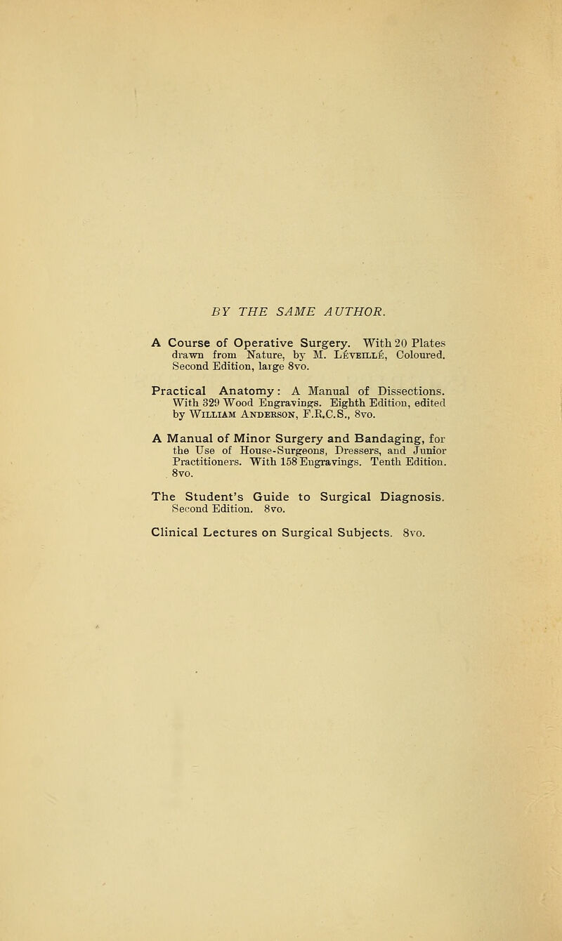 BY THE SAME AUTHOR. A Course of Operative Surgery. With 20 Plates drawn from Nature, by M. L^veille, Coloured. Second Edition, large 8vo. Practical Anatomy: A Manual of Dissections. With 329 Wood Engra-ving^s. Eighth Edition, edited by William Anderson, F.E.C.S., 8vo. A Manual of Minor Surgery and Bandaging, for the Use of House-Surgeons, Dressers, and Junior Practitioners. With 158 Engravings. Tenth Edition. . 8vo. The Student's Guide to Surgical Diagnosis. Second Edition. 8vo. Clinical Lectures on Surgical Subjects. 8vo.