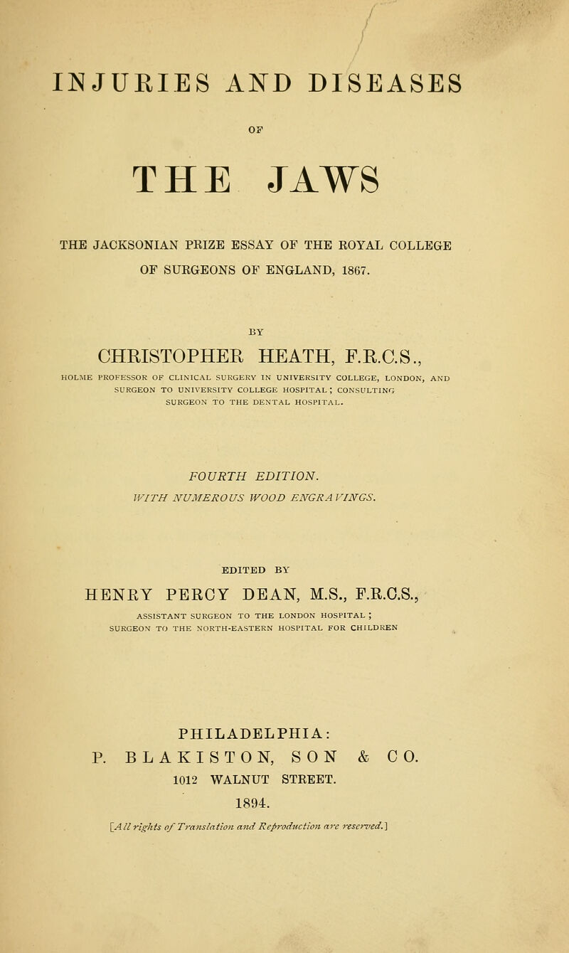 THE JAWS THE JACKSONIAN PRIZE ESSAY OF THE ROYAL COLLEGE OF SURGEONS OF ENGLAND, 1867. CHRISTOPHER HEATH, F.R.C.S., HOLME PROFESSOR OF CLINICAL SURGERY IN UNIVERSITY COLLEGE, LONDON, AND SURGEON TO UNIVERSITY COLLEGE HOSPITAL; CONSULTING SURGEON TO THE DENTAL HOSPITAL. FOURTH EDITION. WITH NUMEROUS WOOD ENGRAVINGS. EDITED BY HENRY PERCY DEAN, M.S., P.R.O.S. ASSISTANT SURGEON TO THE LONDON HOSPITAL ; SURGEON TO THE NORTH-EASTERN HOSPITAL FOR CHILDREN PHILADELPHIA: BLAKISTON, SON & CO. 1012 WALNUT STREET. 1894.