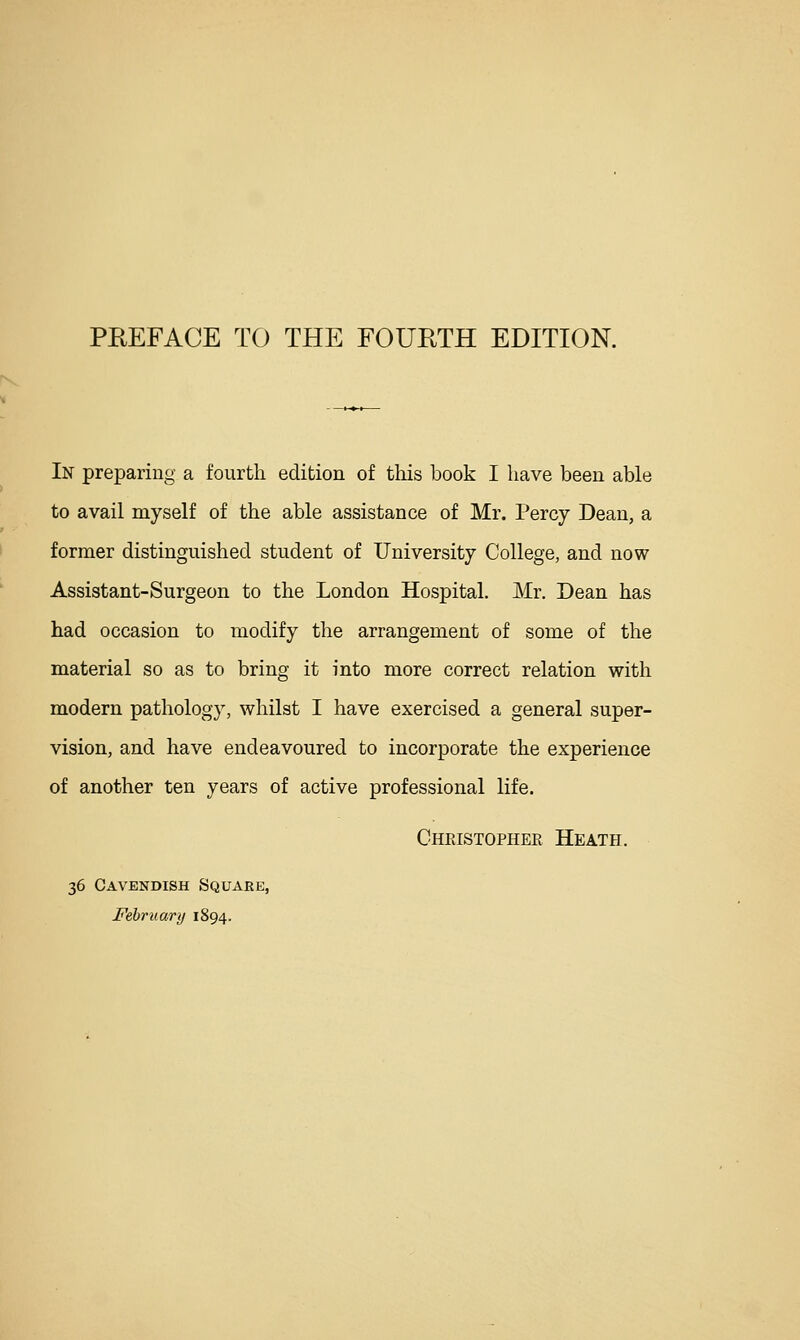 PREFACE TO THE FOUHTH EDITION. In preparing a fourth edition of this book I have been able to avail myself of the able assistance of Mr. Percy Dean, a former distinguished student of University College, and now Assistant-Surgeon to the London Hospital. Mr. Dean has had occasion to modify the arrangement of some of the material so as to bring it into more correct relation with modern pathology, whilst I have exercised a general super- vision, and have endeavoured to incorporate the experience of another ten years of active professional life. Cheistophee Heath. 36 Cavendish Square, Fehriiarij 1894.