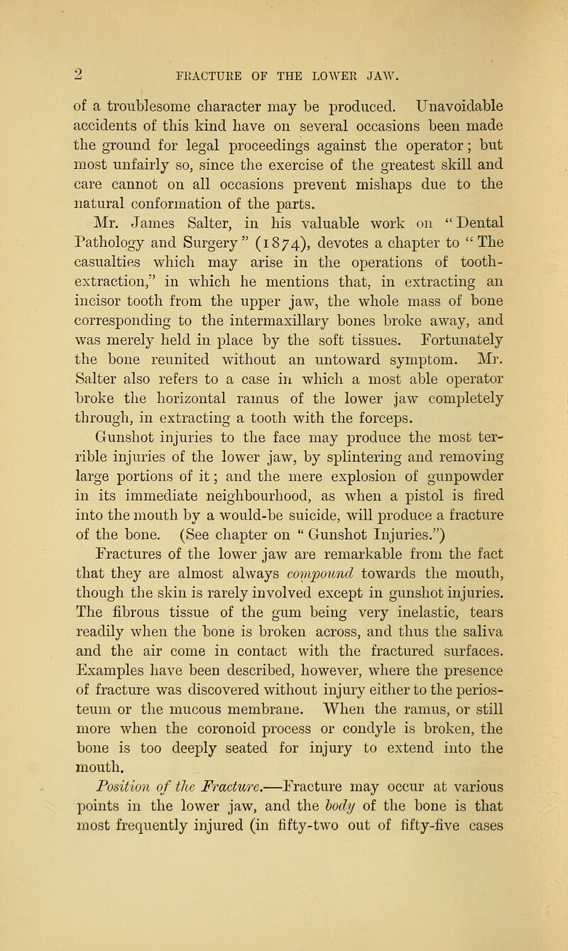 of a troublesome character may be produced. Unavoidable accidents of this kind have on several occasions been made the ground for legal proceedings against the operator; but most unfairly so, since the exercise of the greatest skill and care cannot on all occasions prevent mishaps due to the natural conformation of the parts. Mr. James Salter, in his valuable work on  Dental Pathology and Surgery (1874), devotes a chapter to The casualties which may arise in the operations of tooth- extraction, in which he mentions that, in extracting an incisor tooth from the upper jaw, the whole mass of bone corresponding to the intermaxillary bones broke away, and was merely held in place by the soft tissues. Fortunately the bone reunited without an untoward symptom. Mr. Salter also refers to a case in which a most able operator broke the horizontal ramus of the lower jaw completely through, in extracting a tooth with the forceps. Gunshot injuries to the face may produce the most ter- rible injuries of the lower jaw, by splintering and removing large portions of it; and the mere explosion of gunpowder in its immediate neighbourhood, as when a pistol is fired into the mouth by a would-be suicide, will produce a fracture of the bone. (See chapter on  Gunshot Injuries.) Fractures of the lower jaw are remarkable from the fact that they are almost always compound towards the mouth, though the skin is rarely involved except in gunshot injuries. The fibrous tissue of the gum being very inelastic, tears readily when the bone is broken across, and thus the saliva and the air come in contact with the fractured surfaces. Examples have been described, however, where the presence of fracture was discovered without injury either to the perios- teum or the mucous membrane. When the ramus, or still more when the coronoid process or condyle is broken, the bone is too deeply seated for injury to extend into the mouth. Position of tlic Fracture.—Fracture may occur at various points in the lower jaw, and the hocly of the bone is that most frequently injured (in fifty-two out of fifty-five cases