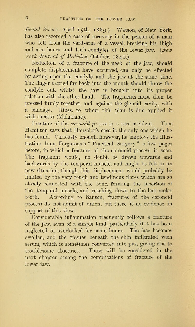 Dental Science, April 15th, 1889.) Watson, of New York, has also recorded a case of recovery in the person of a man who fell from the yard-arm of a vessel, breaking his thigh and arm bones and both condyles of the lower jaw, (New York Journal of Medicine, October, 1840.) Eeduction of a fracture of the neck of the jaw, should complete displacement have occurred, can only be effected by acting upon the condyle and the jaw at the same time. The finger carried far back into the mouth should throw the condyle out, whilst the jaw is brought into its proper relation with the other hand. The fragments must then be pressed firmly together, and against the glenoid cavity, with a bandage, liibes, to whom this plan is due, applied it with success (Malgaigne). Fracture of the coronoid 'process is a rare accident. Thus Hamilton says that Houzelot^s case is the only one which he has found. Curiously enough, however, he employs the illus- tration from Fergusson's  Practical Surgery  a few pages before, in which a fracture of the coronoid process is seen. The fragment would, no doubt, be drawn upwards and backwards by the temporal muscle, and might be felt in its new situation, though this displacement would probably be limited by the very tough and tendinous fibres which are so closely connected with the bone, forming the insertion of the temporal muscle, and reaching down to the last molar tooth. Accordiuo- to Sanson, fractures of the coronoid process do not admit of union, but there is no evidence in support of this view. Considerable inflammation frequently follows a fracture of the jaw, even of a simple kind, particularly if it has been neglected or overlooked for some hours. The face becomes swollen, and the tissues beneath the chin infiltrated with serum, which is sometimes converted into pus, giving rise to troublesome abscesses. These will be considered in the next chapter among the complications of fracture of the lower jaw.