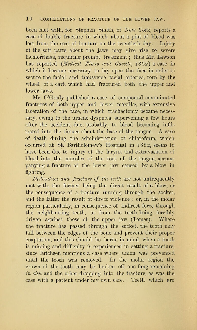 been met with, for Stephen Smith, of New York, reports a case of double fracture in which about a pint of blood was lost from the seat of fracture on the twentieth day. Injury of the soft parts about the jaws may give rise to severe haemorrhage, requiring prompt treatment; thus Mr. Lawson has reported {Medical Times and Gazette, 1862) a case in which it became necessary to lay open the face in order to secure the facial and transverse facial arteries, torn by the wheel of a cart, which had fractured both the upper and lower jaws. Mr. O'Grady published a case of compound comminuted fractures of both upper and lower maxillfe, with extensive laceration of the face, in which tracheotomy became neces- sary, owing to the urgent dyspnoea supervening a few hours after the accident, due, probably, to blood becoming infil- trated into the tissues about the base of the tongue. A case of death during the administration of chloroform, which occurred at St. Bartholomew's Hospital in 1882, seems to have been due to injury of the larynx and extravasation of blood into the muscles of the root of the tongue, accom- panying a fracture of the lower jaw caused by a blow in fighting. Dislocation and fracture of tlie teeth are not unfrequently met with, the former being the direct result of a blow, or the consequence of a fracture running through the socket, and the latter the result of direct violence ; or, in the molar region particularly, in consequence of indirect force through the neighbouring teeth, or from the teeth being forcibly driven against those of the upper jaw (Tomes), Where the fracture has passed through the socket, the tooth may fall between the edges of the bone and prevent their proper coaptation, and this should be borne in mind when a tooth is missing and difficulty is experienced in setting a fracture, since Erichsen mentions a case where union was prevented until the tooth was removed. In the molar region the crown of the tooth may be broken off, one fang remaining in situ and the other dropping into the fracture, as was the case with a patient under my own care. Teeth which are