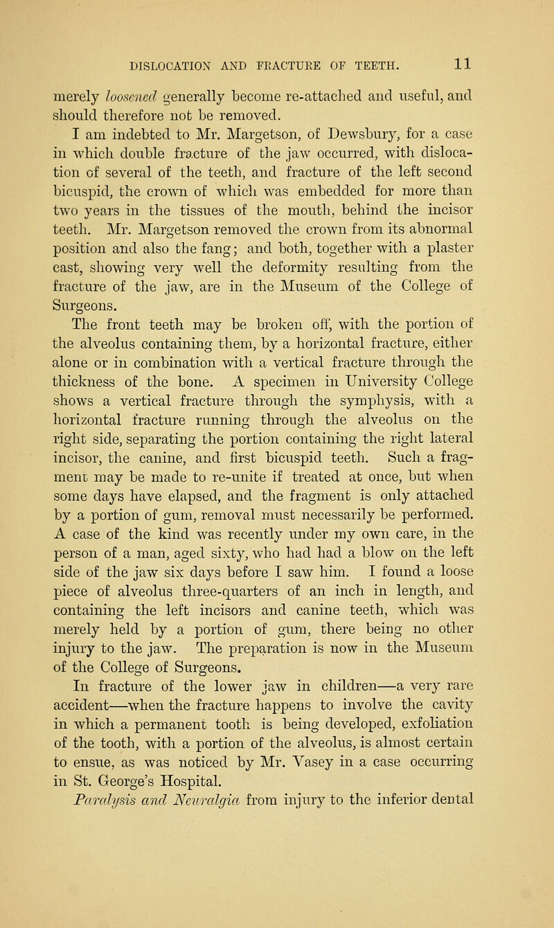 merely loosened generally become re-attached and useful, and should therefore not be removed. I am indebted to Mr. Margetson, of Dewsbury, for a case in which double fracture of the jaw occurred, with disloca- tion of several of the teeth, and fracture of the left second bicuspid, the crown of which was embedded for more than two years in the tissues of the mouth, behind the incisor teeth. Mr. Margetson removed the crown from its abnormal position and also the fang; and both, together with a plaster cast, showing very well the deformity resulting from the fracture of the jaw, are in the Museum of the College of Surgeons. The front teeth may be broken off, with the portion of the alveolus containing them, by a horizontal fracture, either alone or in combination with a vertical fracture through the thickness of the bone. A specimen in University College shows a vertical fracture through the symphysis, with a horizontal fracture running through the alveolus on the right side, separating the portion containing the right lateral incisor, the canine, and first bicuspid teeth. Such a frag- ment may be made to re-unite if treated at once, but when some days have elapsed, and the fragment is only attached by a portion of gum, removal must necessarily be performed. A case of the kind was recently under my own care, in the person of a man, aged sixty, who had had a blow on the left side of the jaw six days before I saw him. I found a loose piece of alveolus three-quarters of an inch in length, and containing the left incisors and canine teeth, which was merely held by a portion of gum, there being no other injury to the jaw. The preparation is now in the Museum of the College of Surgeons. In fracture of the lower jaw in children—a very rare accident—when the fracture happens to involve the cavity in which a permanent tooth is being developed, exfoliation of the tooth, with a portion of the alveolus, is almost certain to ensue, as was noticed by Mr. Vasey in a case occurring in St. George's Hospital. Paralysis and Neuralgia from injury to the inferior dental