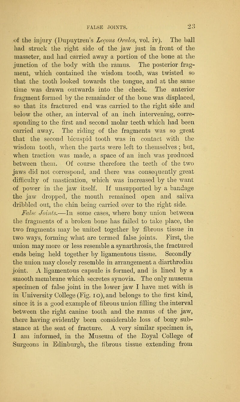 of the injury (Diipuytreu's Lecons Orcdes, vol. iv). The ball had struck the right side of the jaw just in front of the masseter, and had carried away a portion of the bone at the junction of the body with the ramus. The posterior frag- ment, which contained the wisdom tooth, was twisted so that the tooth looked towards the tongue, and at the same time was drawn outwards into the cheek. The anterior fragment formed by the remainder of the bone was displaced, so that its fractured end was carried to the right side and below the other, an interval of an inch intervening, corre- sponding to the first and second molar teeth which had been carried away. The riding of the fragments was so great that the second bicuspid tooth was in contact with the wisdom tooth, when the parts were left to themselves ; but, when traction was made, a space of an inch was produced between them. Of course therefore the teeth of the two jaws did not correspond, and there was consequently great difficulty of mastication, which was increased by the want of power in the jaw itself. If unsupported by a bandage the jaw dropped, the mouth remained open and saliva dribbled out, the chin being carried over to the right side. False Joints.—In some cases, where bony union between the fragments of a broken bone has failed to take place, the two fragments may be united together by fibrous tissue in two ways, forming what are termed false joints. First, the union may more or less resemble a synarthrosis, the fractured ends being held together by ligamentous tissue. Secondly the union may closely resemble in arrangement a diarthrodiai joint. A ligamentous capsule is formed, and is lined by a smooth membrane which secretes synovia. The only museum specimen of false joint in the lower jaw I have met with is in University College (Fig. i o), and belongs to the first kind, since it is a good example of fibrous union filling the interval between the right canine tooth and the ramus of the jaw, there having evidently been considerable loss of bony sub- stance at the seat of fracture. A very similar specimen is, I am informed, in the Museum of the Eoyal College of Surgeons in Edinburgh, the fibrous tissue extending from