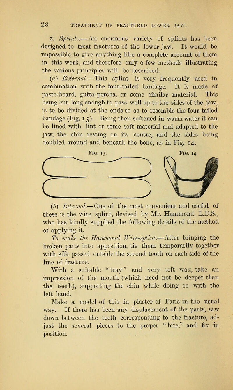 2. SiMnts.—An enormous variety of splints has been designed to treat fractures of the lower jaw. It would be impossible to give anything like a complete account of them in this work, and therefore only a few methods illustrating the various principles will be described. (ft) External.—This splint is very frequently used in combination with the four-tailed bandage. It is made of paste-board, gutta-percha, or some similar material. This being cut long enough to pass well up to the sides of the jaw, is to be divided at the ends so as to resemble the four-tailed bandage (Fig. 13). Being then softened in warm water it can be lined with lint or some soft material and adapted to the jaw, the chin resting on its centre, and the sides being doubled around and beneath the bone, as in Fig. 14. Fic4.13. Fig. 14. (h) Internal.—One of the most convenient and useful of these is the wire splint, devised by Mr. Hammond, L.D.S., who has kindly supplied the following details of the method of applying it. To maize the Hammond Wire-splint.—After bringing the broken parts into apposition, tie them temporarily together with silk passed outside the second tooth on each side of the line of fracture. With a suitable  tray and very soft wax, take an impression of the mouth (which need not be deeper than the teeth), supporting the chin while doing so with the left hand. Make a model of this in plaster of Paris in the usual way. If there has been any displacement of the parts, saw down between the teeth corresponding to the fracture, ad- just the several pieces to the proper  bite, and fix in position.