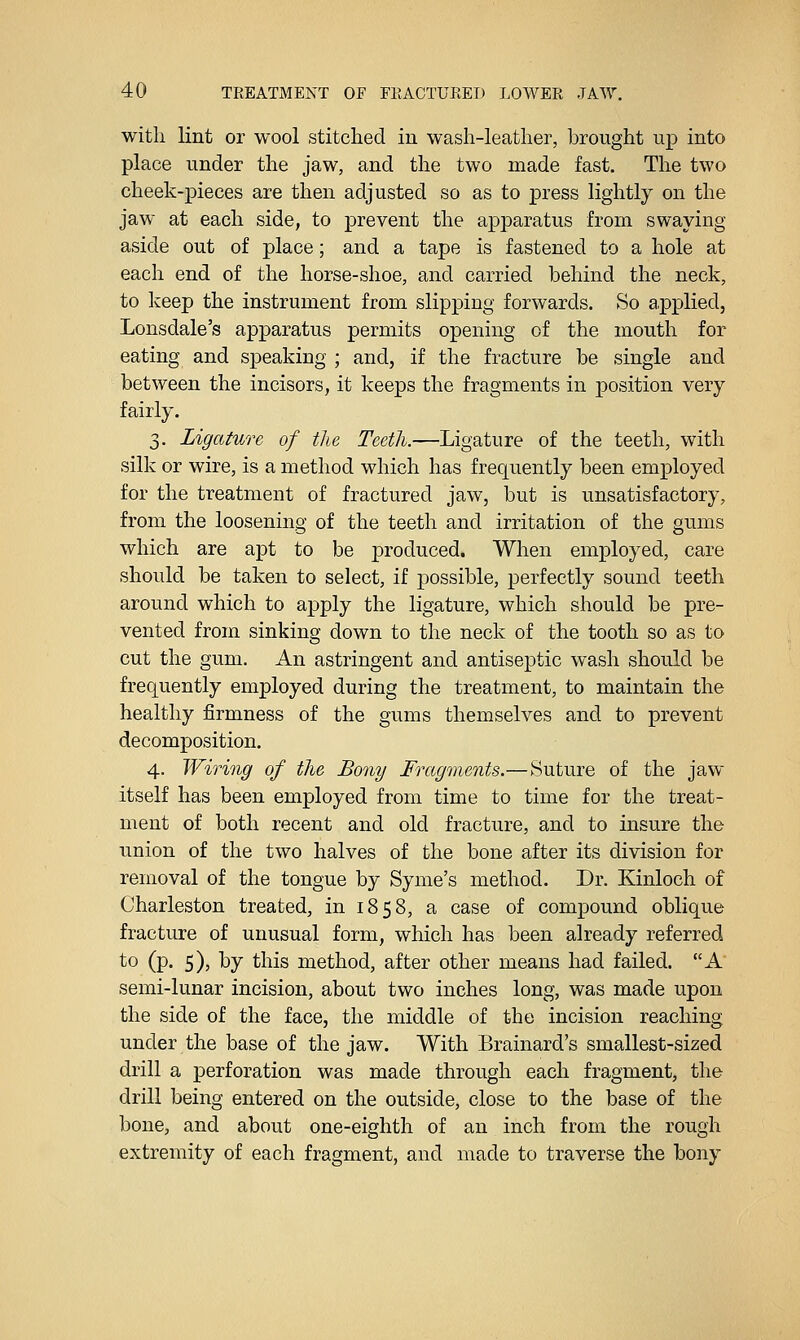 with lint or wool stitched in wash-leather, brought up into place under the jaw, and the two made fast. The two cheek-pieces are then adjusted so as to press lightly on the jaw at each side, to prevent the apparatus from swaying aside out of place; and a tape is fastened to a hole at each end of the horse-shoe, and carried behind the neck, to keep the instrument from slipping forwards. So applied, Lonsdale's apparatus permits opening of the mouth for eating and speaking ; and, if the fracture be single and between the incisors, it keeps the fragments in position very fairly. 3. Ligature of the Teeth.—Ligature of the teeth, with silk or wire, is a method which has frequently been employed for the treatment of fractured jaw, but is unsatisfactory, from the loosening of the teeth and irritation of the gums which are apt to be produced. When employed, care should be taken to select, if possible, perfectly sound teeth around which to apply the ligature, which should be pre- vented from sinking down to the neck of the tooth so as to cut the gum. An astringent and antiseptic wash should be frequently employed during the treatment, to maintain the healthy firmness of the gums themselves and to prevent decomposition. 4. Wiring of the Bony Fragments.— Suture of the jaw itself has been employed from time to time for the treat- ment of both recent and old fracture, and to insure the union of the two halves of the bone after its division for removal of the tongue by Syme's method. Dr. Kinloch of Charleston treated, in 1858, a case of compound oblique fracture of unusual form, which has been already referred to (p. 5), by this method, after other means had failed. A semi-lunar incision, about two inches long, was made upon the side of the face, the middle of the incision reaching under the base of the jaw. With Brainard's smallest-sized drill a perforation was made through each fragment, the drill being entered on the outside, close to the base of the bone, and about one-eighth of an inch from the rough extremity of each fragment, and made to traverse the bony