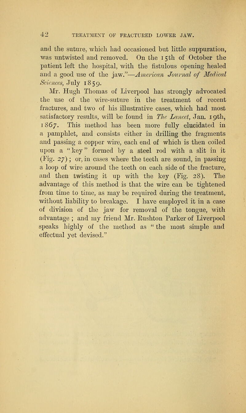 and tlie suture, whicli had occasioned but little suppuration, was untwisted and removed. On the 15 th of October the patient left the hospital, with the fistulous opening healed and a good use of the jaw.—American Journal of Mediccd Sciences, July 1859. Mr. Hugh Thomas of Liverpool has strongly advocated . the use of the wire-suture in the treatment of recent fractures, and two of his illustrative cases, which had most satisfactory results, will be found in The Lancet, Jan. 19th, 1867. This method has been more fully elucidated in a pamphlet, and consists either in drilling the fragments and passing a copper wire, each end of which is then coiled upon a  key formed by a steel rod with a slit in it (Kg. 27) ; or, in cases where the teeth are sound, in passing a loop of wire around the teeth on each side of the fracture, and then twisting it up with the key (Fig. 28). The advantage of this method is that the wire can be tightened from time to time, as may be required during the treatment, without liability to breakage. I have employed it in a case of division of the jaw for removal of the tongue, with advantage ; and my friend Mr. Eushton Parker of Liverpool speaks highly of the method as  the most simple and effectual yet devised.