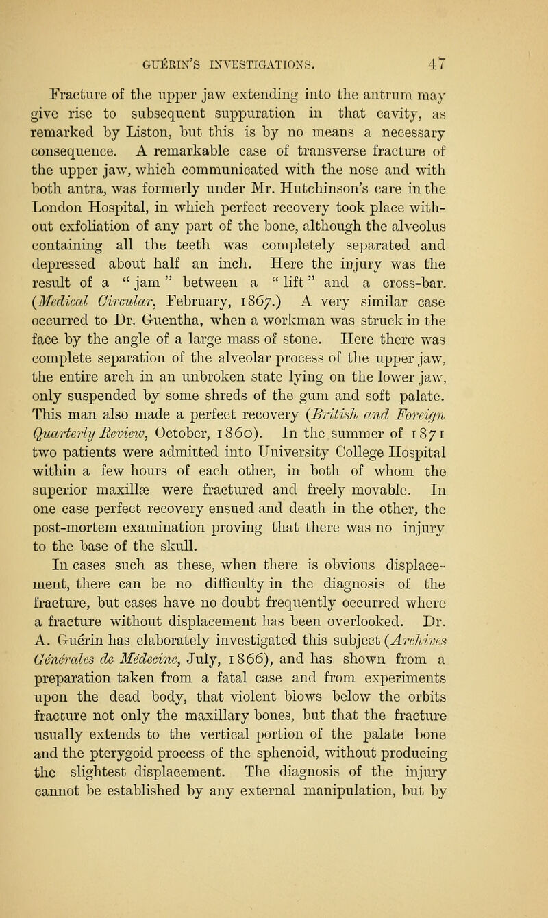 Fracture of tlie upper jaw extending into the antrum may give rise to subsequent suppuration in that cavity, as remarked by Liston, but this is by no means a necessary consequence. A remarkable case of transverse fracture of the upper jaw, which communicated with the nose and with both antra, was formerly under Mr. Hutchinson's care in the London Hospital, in which perfect recovery took place with- out exfoliation of any part of the bone, although the alveolus containing all th« teeth was completely separated and depressed about half an incli. Here the injury was the result of a  jam between a  lift and a cross-bar. {Medical Circular^ February, 1867.) A very similar case occurred to Dr, Guentha, when a workman was struck in the face by the angle of a large mass of stone. Here there was complete separation of the alveolar process of the upper jaw, the entire arch in an unbroken state lying on the lower jaw, only suspended by some shreds of the gum and soft palate. This man also made a perfect recovery {British and Foreign Quarterly Review, October, i860). In the summer of 1871 two patients were admitted into University College Hospital within a few hours of each other, in both of whom the superior maxillae were fractured and freely movable. In one case perfect recovery ensued and death in the other, the post-mortem examination proving that there was no injury to the base of the skull. In cases such as these, when there is obvious displace- ment, there can be no difficulty in the diagnosis of the fracture, but cases have no doubt frequently occurred where a fracture without displacement has been overlooked. Dr. A. Guerin has elaborately investigated this subject {Archives G^n&cdes de MMecine, July, 1866), and has shown from a preparation taken from a fatal case and from experiments upon the dead body, that violent blows below the orbits fraccure not only the maxillary bones, but that the fracture usually extends to the vertical portion of the palate bone and the pterygoid process of the sphenoid, without producing the slightest displacement. The diagnosis of the injury cannot be established by any external manipulation, but by