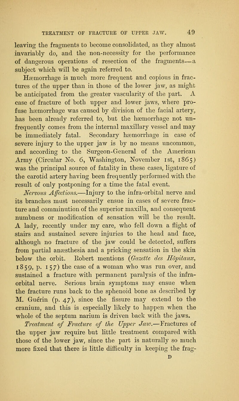 leaving the fragments to become consolidated, as they almost invariably do, and the non-necessity for the performance of dangerous operations of resection of the fragments—a subject which will be again referred to. Haemorrhage is much more frequent and copious in frac- tures of the upper than in those of the lower jaw, as might be anticipated from the greater vascularity of the part. A case of fracture of both upper and lower jaws, where pro- fuse haemorrhage was caused by division of the facial artery, has been already referred to, but the hgemorrhage not un- frequently comes from the internal maxillary vessel and may be immediately fatal. Secondary hsemorrhage in case of severe injury to the upper jaw is by no means uncommon, and according to the Surgeon-General of the American Army (Circular No. 6, Washington, November ist, 1865) was the principal source of fatality in these cases, ligature of the carotid artery having been frequently performed with the result of only postponing for a time the fatal event. Nervous Afedions.—Injury to the infra-orbital nerve and its branches must necessarily ensue in cases of severe frac- ture and comminution of the superior maxilla, and consequent numbness or modification of sensation will be the result. A lady, recently under my care, who fell down a flight of stairs and sustained severe injuries to the head and face, although no fracture of the jaw could be detected, suffers from partial anaesthesia and a pricking sensation in the skin below the orbit. Eobert mentions (Gazette des Hdpitaux, 1859, p. 157) the case of a woman who was run over, and sustained a fracture with permanent paralysis of the infra- orbital nerve. Serious brain symptoms may ensue when the fracture runs back to the sphenoid bone as described by M. Guerin (p. 47), since the fissure may extend to the cranium, and this is especially likely to happen when the whole of the septum narium is driven back with the jaws. Treatment of Fracture of the Upper Jaw.—Fractures of the upper jaw require but little treatment compared with those of the lower jaw, since the part is naturally so much more fixed that there is little difficulty in keeping the frag- D