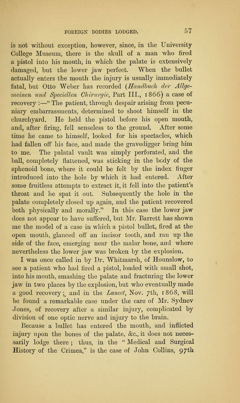 is not without exception, however, since, in the University College Museum, there is the skull of a man who fired a pistol into his mouth, in which the palate is extensively damaged, but the lower jaw perfect. When the bullet actually enters the mouth the injury is usually immediately fatal, but Otto Weber has recorded {Handhuch cler Allge- meinen unci Specidlen Chiriirgic, Part III., 1866) a case of recovery :— The patient, through despair arising from pecu- niary embarrassments, determined to shoot himself in the churchyard. He held the pistol before his open mouth, and, after firing, fell senseless to the ground. After some time he came to himself, looked for his spectacles, which had fallen off his face, and made the gravedigger bring him to me. The palatal vault was simply perforated, and the ball, completely flattened, was sticking in the body of the sphenoid bone, where it could be felt by the index finger introduced into the hole by which it had entered. After some fruitless attempts to extract it, it fell into the patient's throat and he spat it out. Subsequently the hole in the palate completely closed up again, and the patient recovered both physically and morally, In this case the lower jaw does not appear to have suffered, but Mr. Barrett has shown me the model of a case in which a pistol bullet, fired at the open mouth, glanced off an incisor tooth, and ran up the side of the face, emerging near the malar bone, and where nevertheless the lower jaw was broken by the explosion. I was once called in by Dr. Whitmarsh, of Hounslow, to see a patient who had fired a pistol, loaded with small shot, into his mouth, smashing the palate and fracturing the lower jaw in two places by the explosion, but who eventually made a good recovery; and in the Lancet, Nov. 7th, 1868, will be found a remarkable case under the care of Mr. Sydnev Jones, of recovery after a similar injury, complicated by division of one optic nerve and injury to the brain. Because a bullet has entered the mouth, and inflicted injury upon the bones of the palate, &c., it does not neces- sarily lodge there ; thus, in the  Medical and Surgical History of the Crimea, is the case of John Collins, 97th