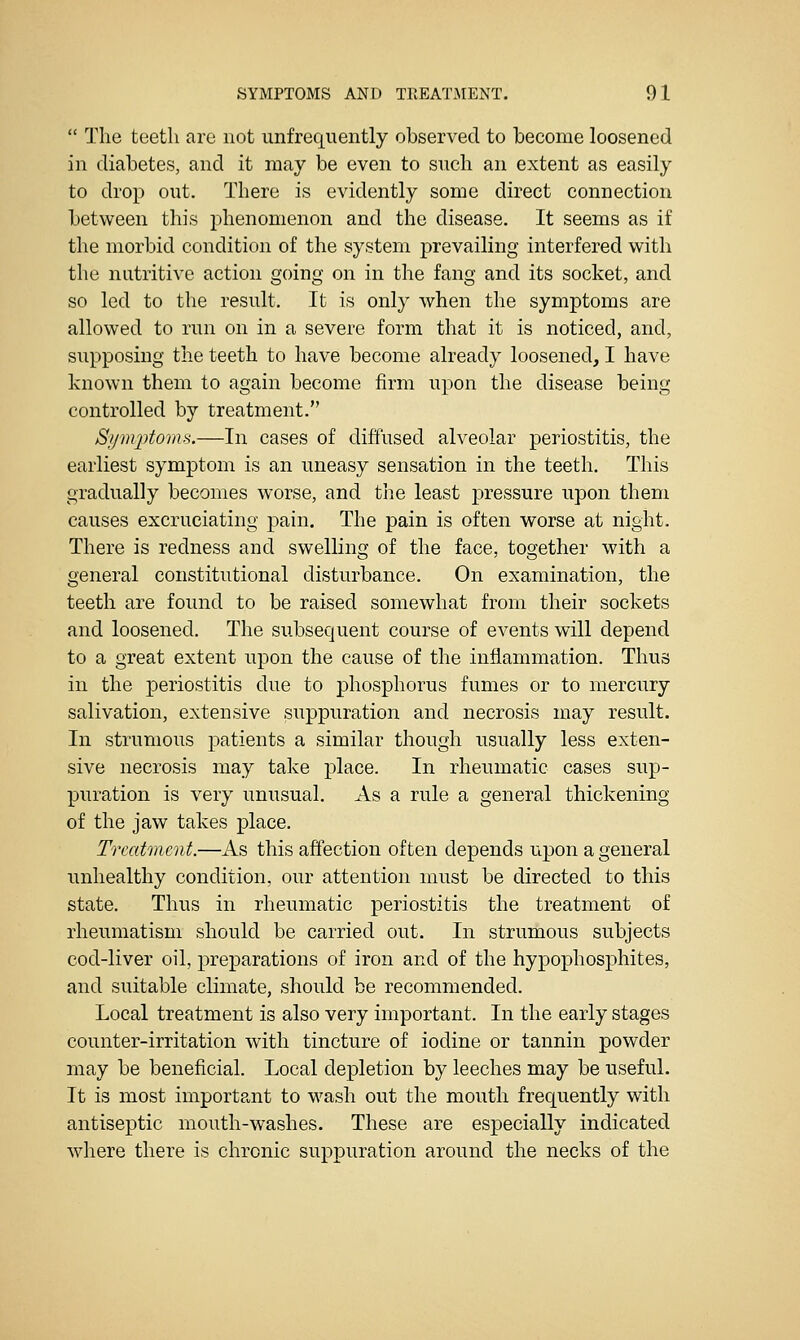  The teeth are not unfrequently observed to become loosened in diabetes, and it may be even to snch an extent as easily to drop out. There is evidently some direct connection between this phenomenon and the disease. It seems as if the morbid condition of the system prevailing interfered with the nutritive action going on in the fang and its socket, and so led to the result. It is only when the symptoms are allowed to run on in a severe form that it is noticed, and, supposing the teeth to have become already loosened, I have known them to again become firm upon the disease being controlled by treatment. Sijmptomfi.—In cases of diffused alveolar periostitis, the earliest symptom is an uneasy sensation in the teeth. This gradually becomes worse, and tiie least pressure upon them causes excruciating pain. The pain is often worse at night. There is redness and swelling of the face, together with a general constitutional disturbance. On examination, the teeth are found to be raised somewhat from their sockets and loosened. The subsequent course of events will depend to a great extent upon the cause of the inflammation. Thus in the periostitis due to phosphorus fumes or to mercury salivation, extensive suppuration and necrosis may result. In strumous patients a similar though usually less exten- sive necrosis may take place. In rheumatic cases sup- puration is very unusual. As a rule a general thickening of the jaw takes place. Treatment.—As this affection often depends upon a general unhealthy condition, our attention must be directed to this state. Thus in rheumatic periostitis the treatment of rheumatism should be carried out. In strumous subjects cod-liver oil, prejparations of iron and of the hypophosphites, and suitable climate, should be recommended. Local treatment is also very important. In the early stages counter-irritation with tincture of iodine or tannin powder may be beneficial. Local depletion by leeches may be useful. It is most important to wash out the mouth frequently with antiseptic mouth-washes. These are especially indicated where there is chronic suppuration around the necks of the