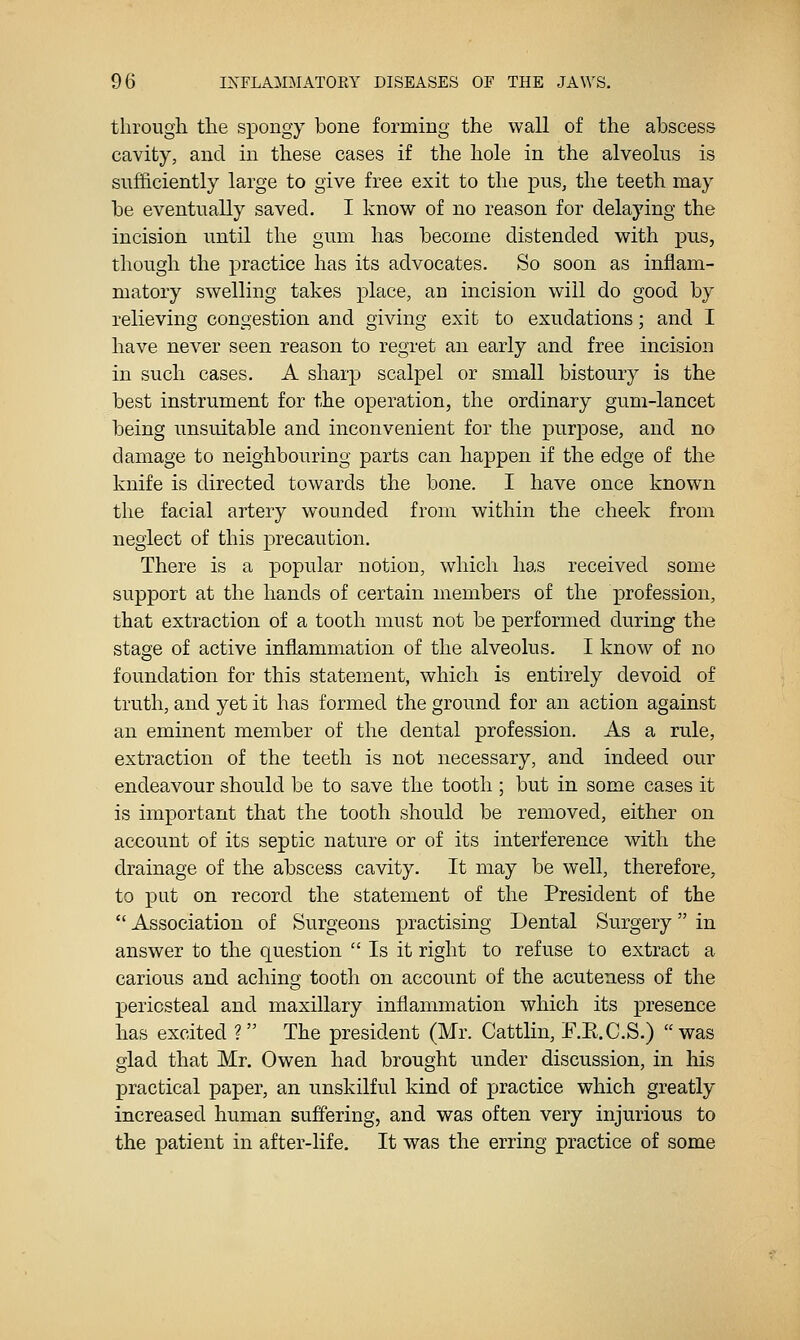 through the spongy bone forming the wall of the abscess cavity, and in these cases if the hole in the alveolus is sufficiently large to give free exit to the pus, the teeth may be eventually saved. I know of no reason for delaying the incision until the gum has become distended with pus, though the practice has its advocates. So soon as inflam- matory swelling takes place, an incision will do good by relieving congestion and giving exit to exudations; and I have never seen reason to regret an early and free incision in such cases. A sharp scalpel or small bistoury is the best instrument for the operation, the ordinary gum-lancet being unsuitable and inconvenient for the purpose, and no damage to neighbouring parts can happen if the edge of the knife is directed towards the bone. I have once known the facial artery wounded from within the cheek from neglect of this precaution. There is a popular notion, which has received some support at the hands of certain members of the profession, that extraction of a tooth must not be performed during the stage of active inflammation of the alveolus. I know of no foundation for this statement, which is entirely devoid of truth, and yet it has formed the ground for an action against an eminent member of the dental profession. As a rule, extraction of the teeth is not necessary, and indeed our endeavour should be to save the tooth ; but in some cases it is important that the tooth should be removed, either on account of its septic nature or of its interference with the drainage of the abscess cavity. It may be well, therefore, to put on record the statement of the President of the  Association of Surgeons practising Dental Surgery in answer to the question  Is it right to refuse to extract a carious and aching tooth on account of the acuteness of the periosteal and maxillary inflammation which its presence has excited ? The president (Mr. Cattlin, E.E.C.S.)  was glad that Mr. Owen had brought under discussion, in his practical paper, an unskilful kind of jjractice which greatly increased human suffering, and was often very injurious to the patient in after-life. It was the erring practice of some