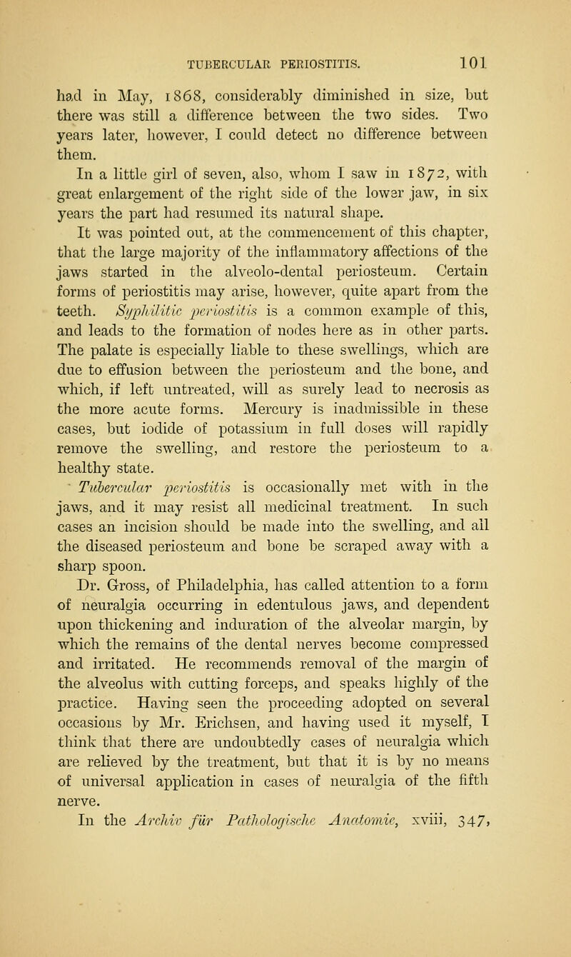 had in May, 1868, considerably diminished in size, but there was still a difference between the two sides. Two years later, however, I could detect no difference between them. In a little girl of seven, also, whom I saw in 1872, with great enlargement of the right side of the lower jaw, in six years the part had resumed its natural shape. It was pointed out, at the commencement of this chapter, that the large majority of the inflammatory affections of the jaws started in the alveolo-dental periosteum. Certain forms of periostitis may arise, however, quite apart from the teeth. Sypliilitic 'periostifAs is a common example of this, and leads to the formation of nodes here as in other parts. The palate is especially liable to these swellings, which are due to effusion between the periosteum and the bone, and which, if left untreated, will as surely lead to necrosis as the more acute forms. Mercury is inadmissible in these cases, but iodide of potassium in full doses will rapidly remove the swelling, and restore the periosteum to a healthy state. Tuhercular periostitis is occasionally met with in the jaws, and it may resist all medicinal treatment. In such cases an incision should be made into the swelling, and all the diseased periosteum and bone be scraped away with a sharp spoon. Dr. Gross, of Philadelphia, has called attention to a form of neuralgia occurring in edentulous jaws, and dependent upon thickening and induration of the alveolar margin, by which the remains of the dental nerves become compressed and irritated. He recommends removal of the margin of the alveolus with cutting forceps, and speaks highly of the practice. Having seen the proceeding adopted on several occasions by Mr. Erichsen, and having used it myself, I think that there are undoubtedly cases of neuralgia which are relieved by the treatment, but that it is by no means of universal application in cases of neuralgia of the fifth nerve. In the Archiv fur PatJiologische Anatomie, xviii, 347,