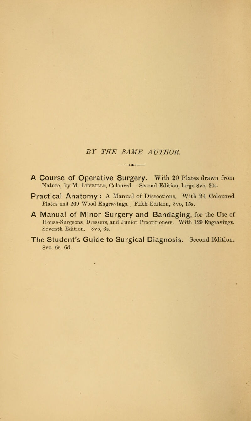 BY THE SAME AUTHOR. A Course of Operative Surgery. With 20 Plates drawn from Nature, by M. Leveille, Coloured. Second Edition, large 8vo, SOa. Practical Anatomy : A Manual of Dissections, With 24 Coloured Plates and 269 Wood Engravings. Fifth Edition, 8vo, 15s. A Manual of Minor Surgery and Bandaging, for the Use of Hoiise-Surgeons, Dressers, and Junior Practitioners. With 129 Engravings. Seventh Edition. 8vo, 6s. The Student's Guide to Surgical Diagnosis. Second Edition. 8vo, 6s. 6d.