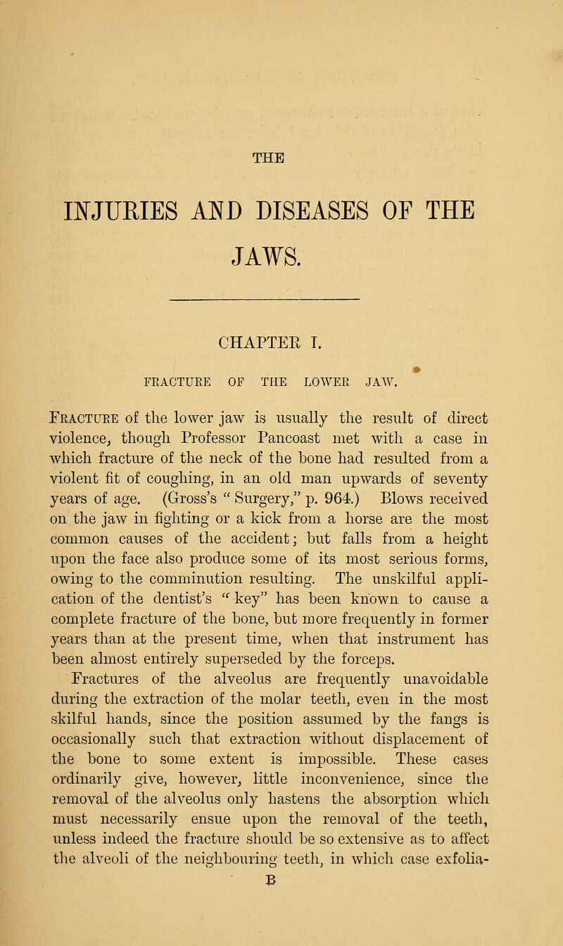 THE INJURIES AND DISEASES OF THE JAWS. CHAPTEE I. FRACTURE OF THE LOWER JAW. Fracture of the lower jaw is usually the result of direct violence, though Professor Pancoast met with a case in which fracture of the neck of the bone had resulted from a violent fit of coughing, in an old man upwards of seventy years of age. (Gross's  Surgery, p. 964.) Blows received on the jaw in fighting or a kick from a horse are the most common causes of the accident; but falls from a height iipon the face also produce some of its most serious forms, owing to the comminution resulting. The unskilful appli- cation of the dentist's  key has been known to cause a complete fracture of the bone, but more frequently in former years than at the present time, when that instrument has been almost entirely superseded by the forceps. Fractures of the alveolus are frequently unavoidable during the extraction of the molar teeth, even in the most skilful hands, since the position assumed by the fangs is occasionally such that extraction without displacement of the bone to some extent is impossible. These cases ordinarily give, however, little inconvenience, since the removal of the alveolus only hastens the absorption which must necessarily ensue upon the removal of the teeth, unless indeed the fracture should be so extensive as to affect the alveoli of the neighbouring teeth, in which case exfolia- B