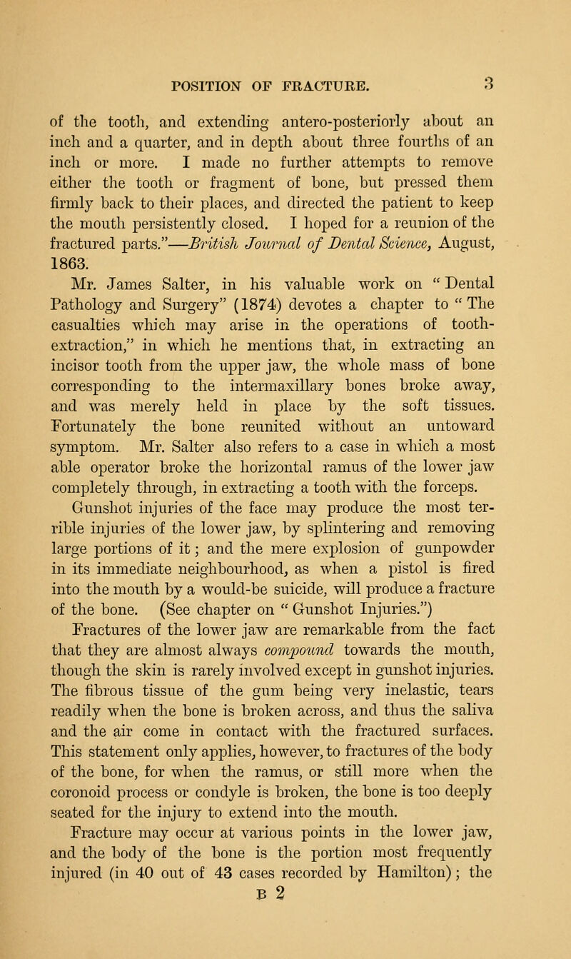 POSITION OF FRACTURE. S of the tootli, and extending antero-posteriorly about an inch and a quarter, and in depth about three fourths of an inch or more. I made no further attempts to remove either the tooth or fragment of bone, but pressed them firmly back to their places, and directed the patient to keep the mouth persistently closed. I hoped for a reunion of the fractured parts.—British Journal of Dented Science, August, 1863. Mr, James Salter, in his valuable work on  Dental Pathology and Surgery (1874) devotes a chapter to  The casualties which may arise in the operations of tooth- extraction, in which he mentions that, in extracting an incisor tooth from the upper jaw, the whole mass of bone corresponding to the intermaxillary bones broke away, and was merely held in place by the soft tissues. Fortunately the bone reunited without an untoward symptom. Mr. Salter also refers to a case in which a most able operator broke the horizontal ramus of the lower jaw completely through, in extracting a tooth with the forceps. Gunshot injuries of the face may produce the most ter- rible injuries of the lower jaw, by splintering and removing large portions of it; and the mere explosion of gunpowder in its immediate neighbourhood^ as when a pistol is fired into the mouth by a would-be suicide, will produce a fracture of the bone. (See chapter on  Gunshot Injuries.) Fractures of the lower jaw are remarkable from the fact that they are almost always cooiipound towards the mouth, though the skin is rarely involved except in gunshot injuries. The fibrous tissue of the gum being very inelastic, tears readily when the bone is broken across, and thus the saliva and the air come in contact with the fractured surfaces. This statement only applies, however, to fractures of the body of the bone, for when the ramus, or still more when the coronoid process or condyle is broken, the bone is too deeply seated for the injury to extend into the mouth. Fracture may occur at various points in the lower jaw, and the body of the bone is the portion most frequently injured (in 40 out of 43 cases recorded by Hamilton); the