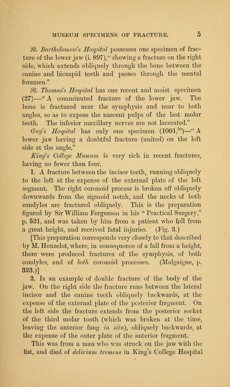 St Bartholomews ITosjntal possesses one specimen of frac- ture of the lower jaM^ (i. 897), showing a fracture on the right side, which extends obliquely through the bone between the canine and bicuspid teeth and passes through the mental foramen. St. Thomas's Hospital has one recent and moist specimen (27)—'^A comminuted fracture of the lower jaw. The bone is fractured near the symphysis and near to both angles, so as to expose the nascent pulps of the last molar teeth. The inferior maxillary nerves are not lacerated. Guys Hospital has only one specimen (1091,')—A lower jaw having a doubtful fracture (united) on the left side at the angle. King's College Musetim is very rich in recent fractures, having no fewer than four. 1. A fracture between the incisor teeth, running obliquely to the left at the expense of the external plate of the left segment. The right coronoid process is broken off obliquely downwards from the sigmoid notch, and the necks of both condyles are fractured obliquely. This is the preparation figured by Sir William Fergusson in his  Practical Surgery, p. 521, and was taken by him from a patient who f,ell from a great height, and received fatal injuries. (Fig. 3.) [This preparation corresponds very closely to that described by M. Houzelot, where, in consequence of a fall from a height, there were produced fractures of the symphysis, of both condyles, and of hoth coronoid processes. (Malgaigne, p. 323.)] 2. Is an example of double fracture of the body of the jaw. On the right side the fracture runs between the lateral incisor and the canine tooth obliquely backwards, at the expense of the external plate of the posterior fragment. On the left side the fracture extends from the posterior socket of the third molar tooth (which was broken at the time, leaving the anterior fang in situ), obliquely backwards, at the expense of the outer plate of the anterior fragment. This was from a man who was struck on the jaw with the fist, and died of dcliriuni tremens in King's College Hospital