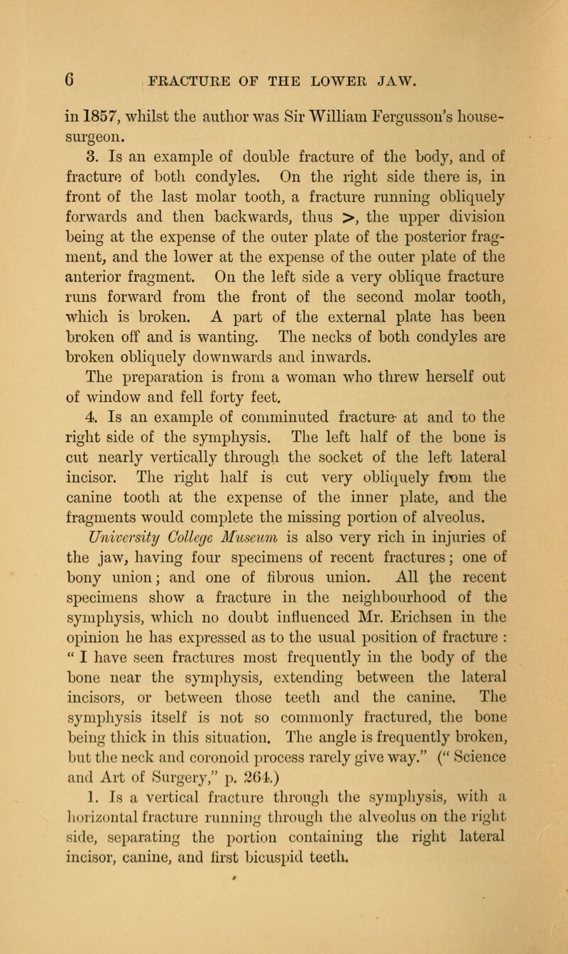 in 1857, whilst the author was Sir William Fergussou's house- surgeon. 3. Is an example of double fracture of the body, and of fracture of both condyles. On the right side there is, in front of the last molar tooth, a fracture running obliquely forwards and then backwards, thus >, the upper division being at the expense of the outer plate of the posterior frag- ment^ and the lower at the expense of the outer plate of the anterior fragment. On the left side a very oblique fracture runs forward from the front of the second molar tooth, which is broken. A part of the external plate has been broken off and is wanting. The necks of both condyles are broken obliquely downwards and inwards. The preparation is from a woman who threw herself out of window and fell forty feet. 4, Is an example of comminuted fracture- at and to the right side of the symphysis. The left half of the bone is cut nearly vertically through the socket of the left lateral incisor. The right half is cut very obliquely from the canine tooth at the expense of the inner plate, and the fragments would complete the missing portion of alveolus. University College Museum is also very rich in injuries of the jaw, having four specimens of recent fractures; one of bony union; and one of fibrous union. All the recent specimens show a fracture in the neighbourhood of the symphysis, which no doubt influenced Mr. Erichsen in the opinion he has expressed as to the usual position of fracture :  I have seen fractures most frequently in the body of the bone near the symphysis, extending between the lateral incisors, or between those teeth and the canine. The symphysis itself is not so commonly fractured, the bone being thick in this situation. The angle is frequently broken, but tlie neck and coronoid process rarely give way. ( Science and Art of Surgery, p. 264.) 1. Is a vertical fracture through the symjDhysis, with a horizontal fracture running through the alveolus on the right side, separating the portion containing the right lateral incisor, canine, and lirst bicuspid teeth.