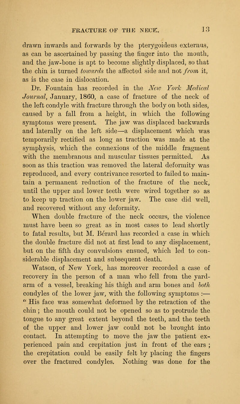 drawn inwards and forwards by the pterygoideus externus, as can be ascertained by passing the finger into the mouth, and the jaw-bone is apt to become slightly displaced, so that the chin is turned towards the affected side and not from it, as is the case in dislocation. Dr. Fountain has recorded in the New York Medical Journal, January, 1860, a case of fracture of the neck of the left condyle with fracture through the body on both sides, caused by a fall from a height, in which the following symptoms were present. The jaw was displaced backwards and laterally on the left side—a displacement which was temporarily rectified as long as traction was made at the symphysis, which the connexions of the middle fragment with the membranous and muscular tissues permitted. As soon as this traction was removed the lateral deformity was reproduced, and every contrivance resorted to failed to main- tain a permanent reduction of the fracture of the neck, until the upper and lower teeth were wired together so as to keep up traction on the lower jaw. The case did well, and recovered without any deformity. When double fracture of the neck occurs, the violence miist have been so great as in most cases to lead shortly to fatal results, but M. Berard has recorded a case in which the double fracture did not at first lead to any displacement, but on the fifth day convulsions ensued, which led to con- siderable displacement and subsequent death. Watson, of New York, has moreover recorded a case of recovery in the person of a man who fell from the yard- arm of a vessel, breaking his thigh and arm bones and both condyles of the lower jaw, with the following symptoms :—  His face was somewhat deformed by the retraction of the chin; the mouth could not be opened so as to protrude the tongue to any great extent beyond the teeth, and the teeth of the upper and lower jaw could not be brought into contact. In attempting to move the jaw the patient ex- perienced pain and crepitation just in front of the ears ; the crepitation could be easily felt by placing the fingers over the fractured condyles. Nothing was done for the