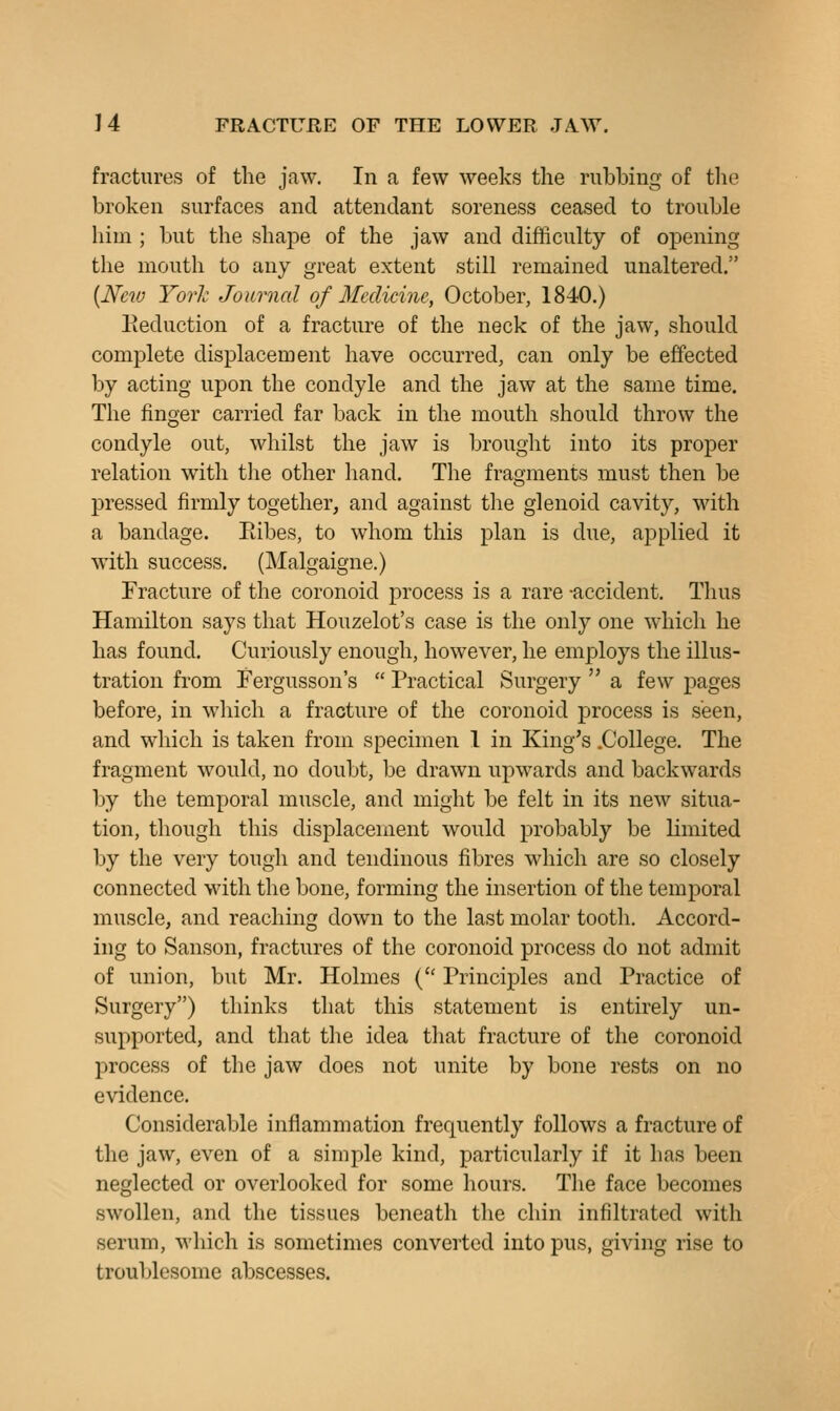 fractures of the jaw. In a few weeks the rubbing of the broken surfaces and attendant soreness ceased to trouble him ; but the shape of the jaw and difficulty of opening the mouth to any great extent still remained unaltered, {New York Journal of Medicine, October, 1840.) deduction of a fracture of the neck of the jaw, should complete displacement have occurred, can only be effected by acting upon the condyle and the jaw at the same time. The finger carried far back in the mouth should throw the condyle out, whilst the jaw is brought into its proper relation with the other hand. The fragments must then be pressed firmly together, and against the glenoid cavity, with a bandage. Eibes, to whom this plan is due, applied it with success. (Malgaigne.) Fracture of the coronoid process is a rare -accident. Thus Hamilton says that Houzelot's case is the only one which he has found. Curiously enough, however, he employs the illus- tration from Fergusson's  Practical Surgery  a few pages before, in which a fracture of the coronoid process is seen, and which is taken from specimen 1 in King's .College. The fragment would, no doubt, be drawn upwards and backwards by the temporal muscle, and might be felt in its new situa- tion, though this displacement would probably be limited by the very tough and tendinous fibres which are so closely connected with the bone, forming the insertion of the temporal muscle, and reaching down to the last molar tooth. Accord- ing to Sanson, fractures of the coronoid process do not admit of union, but Mr. Holmes ( Principles and Practice of Surgery) thinks that this statement is entirely un- supported, and that the idea that fracture of the coronoid process of the jaw does not unite by bone rests on no evidence. Considerable inflammation frequently follows a fracture of the jaw, even of a simple kind, particularly if it has been neglected or overlooked for some hours. The face becomes swollen, and the tissues beneath the chin infiltrated with serum, which is sometimes converted into pus, giving rise to troublesome abscesses.