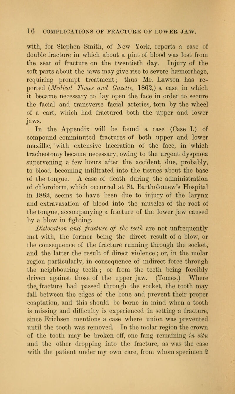 with, for Steplien Smith, of New York, reports a case of double fracture in which about a pint of blood was lost from the seat of fracture on the twentieth day. Injury of the soft parts about the jaws may give rise to severe haBmorrhage, requiring prompt treatment; thus Mr. Lawson has re- ported {Medical Times and Gazette, 1862,) a case in which it became necessary to lay open the face in order to secure the facial and transverse facial arteries, torn by the wheel of a cart, wliich had fractured both the upper and lower jaws. In the Appendix will be found a case (Case I.) of compound comminuted fractures of both upper and lower maxillic, with extensive laceration of the face, in wliich tracheotomy became necessary, owing to the urgent dyspnoea supervening a few hours after the accident, due, probably, to blood becoming infiltrated into the tissues about the base of the tongue. A case of death during the administration of chloroform, which occurred at St. Bartholomew's Hospital in 1882, seems to have l)een due to injury of the larynx and extravasation of blood into the muscles of the root of the tongue, accompanying a fracture of the lower jaw caused by a blow in fighting. Dislocation and fracture of the teeth are not unfrequently met with, the former being the direct result of a blovv, or the consequence of the fracture running through the socket, and the latter the result of direct violence; or, in the molar region particidarly, in consequence of indirect force through the neighbouring teeth ; or from the teeth being forcibly driven against tliose of the upper jaw. (Tomes.) Wliere the^ fracture had passed tlirougli tlie socket, the tootli may fall between the edges of the bone and prevent their proper coaptation, and this should be borne in mind when a tooth is missing and difficulty is experienced in setting a fracture, since Erichsen mentions a case where union was prevented until the tooth was removed. In the molar region the crown of the tootli may be broken off, one fang remaining in situ and the other dropping into the fracture, as was the case with the patient under my own care, from whom specimen 2