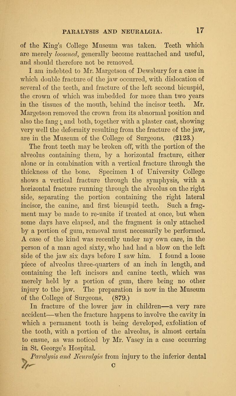 of the King's College Museum was taken. Teeth which are merely loosened, generally become reattached and useful, and should therefore not be removed. I am indebted to Mr. Margetson of Dewsbury for a case in which double fracture of the jaw occurred, with dislocation of several of the teeth, and fracture of the left second bicuspid, the crown of which was imbedded for more than two years in the tissues of the mouth, behind the incisor teeth. Mr. Margetson removed the crown from its abnormal position and also the fang;, and both, together with a plaster cast, showing very well the deformity resulting from the fracture of the jaw, are in the Museum of the College of Surgeons. (3123.) The front teeth may be broken off, with the portion of the alveolus containing them, by a horizontal fracture, either alone or in combination with a vertical fracture through the thickness of the bone. Specimen 1 of University College shows a vertical fracture through the symphysis, with a horizontal fracture running through the alveolus on the right side, separating the portion containing the right lateral incisor, the canine, and first bicuspid teeth. Such a frag- ment may be made to re-unite if treated at once, but when some days have elapsed, and the fragment is only attached by a portion of gum, removal must necessarily be performed. A case of the kind was recently under my own care, in the person of a man aged sixty, who had had a blow on the left side of the jaw six days before I saw him, I found a loose piece of alveolus three-quarters of an inch in length, and containing the left incisors and canine teeth, which was merely held by a portion of gum, there being no other injury to the jaw. The preparation is now in the Museum of the College of Surgeons. (879.) In fracture of the lower jaw in children—a very rare accident—when the fracture happens to involve the cavity in which a permanent tooth is being developed, exfoliation of the tooth, with a portion of the alveolus, is almost certain to ensue, as was noticed by Mr, Vasey in a case occurring in St. George's Hospital. Paralysis and Neuralgia from injury to the inferior dental /r^ c