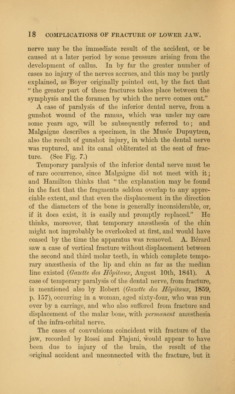 nerve may be the immediate result of the accident, or be caused at a later period by some pressure arising from the development of callus. In by far the greater number of cases no injury of the nerves accrues, and this may be partly explained, as Boyer originally pointed out, by the fact that  the greater part of these fractures takes place between the symphysis and the foramen by which the nerve comes out. A case of paralysis of the inferior dental nerve, from a gunshot wound of the ramus, which was under my care some years ago, will be subsequently referred to; and Malgaigne describes a specimen, in the Musee Dupuytren, also the result of gunshot injury, in which the dental nerve was ruptured, and its canal obliterated at the seat of frac- ture. (See Fig. 7.) Temporary paralysis of the inferior dental nerve must be of rare occurrence, since Malgaigne did not meet with it; and Hamilton thinks that  the explanation may be found in the fact that the fragments seldom overlap to any appre- ciable extent, and that even the displacement in the direction of the diameters of the bone is generally inconsiderable, or, if it does exist, it is easily and promptly replaced. He thinks, moreover, that temporary anaesthesia of the chin might not improbably be overlooked at first, and would have ceased by the time the apparatus was removed. A. B^rard saw a case of vertical fracture without displacement between the second and third molar teeth, in which complete tempo- rary anaesthesia of the lip and chin as far as the median line existed {Gazette des Hojntaux, August 10th, 1841). A case of temporary paralysis of the dental nerve, from fracture, is mentioned also by Eobert {Gazette des Hojntatix, 1859, p. 157), occurring in a woman, aged sixty-four, who M'as run over by a carriage, and wlio also suffered from fracture and displacement of the malar bone, witli 2>crmanent anaesthesia of the infra-orbital nerve. The cases of convulsions coincident with fracture of tlie jaw, recorded by liossi and Flajani, would appear to have been due to injury of the brain, the result of the original accident and imconnected witli the fracture, but it